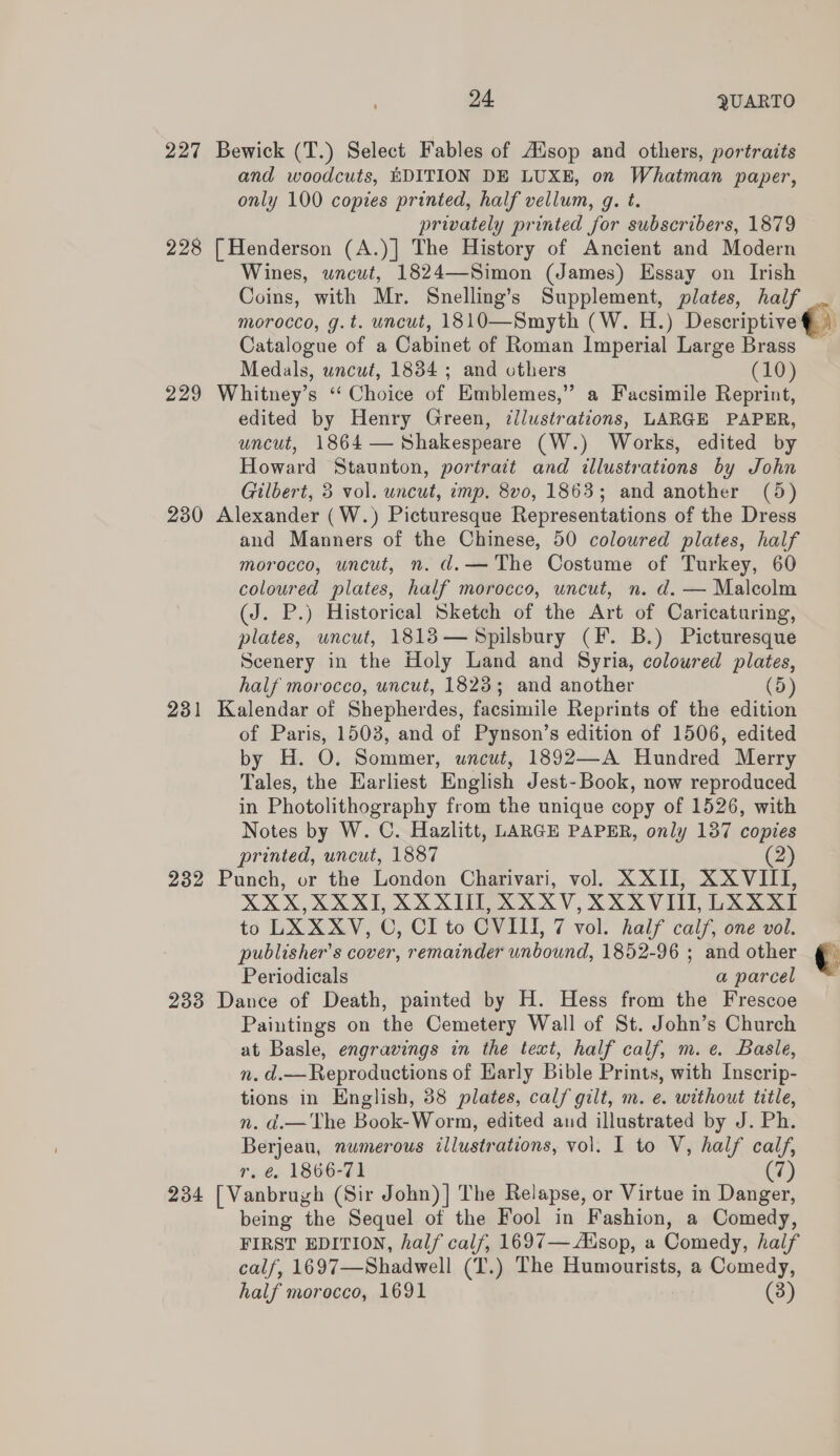 227 Bewick (T.) Select Fables of Aisop and others, portraits and woodcuts, EDITION DE LUXE, on Whatman paper, only 100 copies printed, half vellum, g. t. privately printed for subscribers, 1879 228 | Henderson (A.)| The History of Ancient and Modern Wines, uncut, 1824—Simon (James) Essay on Irish Coins, with Mr. Snelling’s Supplement, plates, half morocco, g.t. uncut, 1810—Smyth (W. H.) Descriptive® \ Catalogue of a Cabinet of Roman Imperial Large Brass Medals, uncut, 1834 ; and others (10) 229 Whitney’s “ Choice of Emblemes,” a Facsimile Reprint, edited by Henry Green, ¢llustrations, LARGE PAPER, uncut, 1864— Shakespeare (W.) Works, edited by Howard Staunton, portrait and illustrations by John Gilbert, 3 vol. uncut, imp. 8v0, 1863; and another (5) 230 Alexander (W.) Picturesque Representations of the Dress and Manners of the Chinese, 50 coloured plates, half morocco, uncut, n. d.— The Costume of Turkey, 60 coloured plates, half morocco, uncut, n. d. — Malcolm (J. P.) Historical Sketch of the Art of Caricaturing, plates, uncut, 1813— Spilsbury (F. B.) Picturesque Scenery in the Holy Land and Syria, coloured plates, half morocco, uncut, 1823; and another (6 231 Kalendar of Shepherdes, facsimile Reprints of the edition of Paris, 1503, and of Pynson’s edition of 1506, edited by H. O. Sommer, wncut, 1892—A Hundred Merry Tales, the Earliest English Jest-Book, now reproduced in Photolithography from the unique copy of 1526, with Notes by W. C. Hazlitt, LARGE PAPER, only 137 copies printed, uncut, 1887 (2) 232 Punch, or the London Charivari, vol. XXII, XXVIII, XXX,XXXI, XXXII, XXXV, XXXVI, LXXXI to LXXXV, C, CI to OVIII, 7 vol. half calf, one vol. publisher's cover, remainder unbound, 1852-96 ; and other Periodicals a parcel 233 Dance of Death, painted by H. Hess from the Frescoe Paintings on the Cemetery Wall of St. John’s Church at Basle, engravings in the text, half calf, m.e. Basle, n. d.— Reproductions of Early Bible Prints, with Inscrip- tions in English, 38 plates, calf gilt, m. e. without title, n. d.—The Book-Worm, edited and illustrated by J. Ph. Berjeau, numerous illustrations, vol. 1 to V, half calf, r. é@, 1866-71 (7) 234 [Vanbrugh (Sir John)] The Relapse, or Virtue in Danger, being the Sequel of the Fool in Fashion, a Comedy, FIRST EDITION, half calf, 1697— Ausop, a Comedy, half calf, 1697—Shadwell (T.) The Humourists, a Comedy, half morocco, 1691 (3)