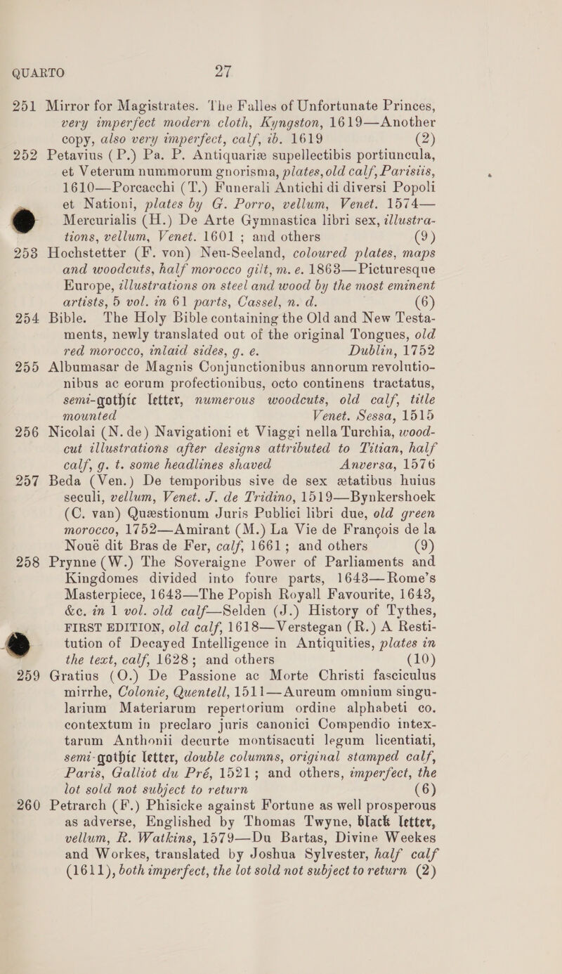 252 254 255 256 257 258 259 260 very imperfect modern cloth, Kyngston, 1619—Another copy, also very imperfect, calf, 1b. 1619 (2) et Veterum nummorum gnorisma, plates, old calf, Parisiis, 1610—Poreacchi (T.) Funerali Antichi di diversi Popoli et Nationi, plates by G. Porro, vellum, Venet. 1574— Mercurialis (H.) De Arte Gymnastica libri sex, ¢llustra- tions, vellum, Venet. 1601 ; and others (9) and woodcuts, half morocco gilt, m. e. 1863— Picturesque Kurope, zllustrations on steel and wood by the most eminent artists, 5 vol. in 61 parts, Cassel, n. d. (6) ments, newly translated out of the original Tongues, old red morocco, inlaid sides, g. e. Dublin, 1752 nibus ac eorum profectionibus, octo continens tractatus, semi-gothtc letter, numerous woodcuts, old calf, title mounted Venet. Sessa, 1515 cut illustrations after designs attributed to Titian, half calf, g. t. some headlines shaved Anversa, 1576 seculi, vellum, Venet. J. de Tridino, 1519—Bynkershoek (C. van) Questionum Juris Publici libri due, old green morocco, 1752—Amirant (M.) La Vie de Francois de la Noué dit Bras de Fer, calf, 1661; and others (9) Kingdomes divided into foure parts, 1643— Rome’s Masterpiece, 1643—The Popish Royall Favourite, 1643, &amp;c. in 1 vol. old calf—Selden (J.) History of Tythes, FIRST EDITION, old calf, 1618—Verstegan (R.) A Resti- tution of Decayed Intelligence in Antiquities, plates in the text, calf, 1628; and others (10) mirrhe, Colonie, Quentell, 1511—Aureum omnium singu- larium Materiarum repertorium ordine alphabeti co. contextum in preclaro juris canonici Compendio intex- tarum Anthonii decurte montisacuti legum licentiati, semi-gothtc letter, double columns, original stamped calf, Paris, Galliot du Pré, 1521; and others, zmperfect, the lot sold not subject to return (6) as adverse, Englished by Thomas Twyne, black letter, vellum, R. Watkins, 1579—Du Bartas, Divine Weekes and Workes, translated by Joshua Sylvester, half calf (1611), both imperfect, the lot sold not subject to return (2)
