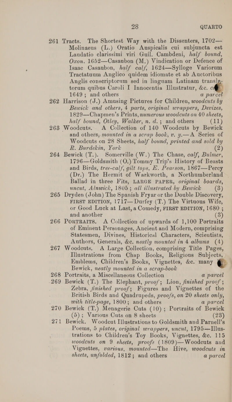 261 Tracts. The Shortest Way with the Dissenters, 1702— Molinaeus (L.) Oratio Auspicalis cui subjuncta est Laudatio clarissimi viri Guil. Cambdeni, half bound, Oxon. 1652—Casaubon (M.) Vindication or Defence of Isaac Casaubon, half calf, 1624—Sylloge Variorum Tractatuum Anglico quidem idiomate et ab Auctoribus Anglis conscriptorum sed in linguam Latinam transla- torum quibus Caroli I Innocentia [lustratur, &amp;c. ce 1649; and others a parcel 262 Harrison (J.) Amusing Pictures for Children, woodcuts by Bewick and others, 4 parts, original wrappers, Devizes, 1829—-Chapmen’s Prints, numerous woodcuts on 40 sheets, half bound, Otley, Walker, n. d.; and others (ii) 263 Woodcuts. &lt;A Collection of 140 Woodcuts by Bewick and others, mounted in a scrap book, v. y.— A Series of Woodcuts on 28 Sheets, half bound, printed and sold by R. Burdekin, York (2) 264 Bewick (T.). Somerville (W.) The Chase, calf, Bulmer, 1796—Goldsmith (O.) Tommy Trip’s History of Beasts and Birds, tree-calf, gilt tops, E. Pearson, 1867—Percy (Dr.) The Hermit of Warkworth, a Northumberland ~ Ballad in three Fits, LARGE PAPER, original boards, uncut, Alnwick, 1805; all illustrated by Bewick (3) 265 Dryden (John) The Spanish Fryar or the Double Discovery, FIRST EDITION, 1717— Durfey (T.) The Virtuous Wife, or Good Luck at Last, a Comedy, FIRST EDITION, 1680 ; and another 3 266 PorTRAITS. A Collection of upwards of 1,100 Portraits of Eminent Personages, Ancient and Modern, comprising Statesmen, Divines, Historical Characters, Scientists, Authors, Generals, &amp;c. neatly mounted in 4 albums (4) 267 Woodcuts. A Large Collection, comprising Title Pages, Illustrations from Chap Books, Religious Subjects, Emblems, Children’s Books, Vignettes, &amp;c. many Bewick, neatly mounted in a scrap-book 268 Portraits, a Miscellaneous Collection a parcel 269 Bewick (T.) The Elephant, proof; Lion, finished proof ; Zebra, jinished proof; Figures and Vignettes of the British Birds and Quadrupeds, proo/s, on 20 sheets only, with title-page, 1800; and others a parcel 270 Bewick (T.) Menagerie Cuts (10); Portraits of Bewick (5); Various Cuts on 8 sheets (23) 271 Bewick. Woodcut Illustrations to Goldsmith and Parnell’s Poems, 5 plates, original wrappers, uncut, 1795—Illus- trations to Children’s Toy Books, Vignettes, &amp;c. 115 woodcuts on 9 sheets, proofs (1809)—Woodcuts and Vignettes, various, mounted—The Hive, woodcuts in sheets, unfolded, 1812; and others a parcel