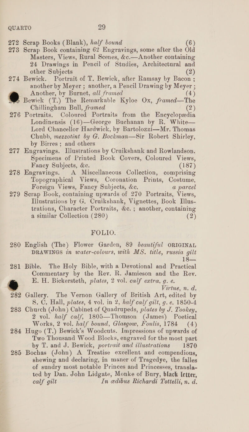 272 273 274 276 277 278 279 285 Scrap Books (Blank), half bound 6 Scrap Book containing 62 Engravings, some after the Old Masters, Views, Rural Scenes, &amp;c.—Another containing 24 Drawings in Pencil of Studies, Architectural and other Subjects (2) Bewick. Portrait of T. Bewick, after Ramsay by Bacon ; another by Meyer ; another, a Pencil Drawing by Meyer ; Another, by Burnet, all framed (4) Bewick (T.) The Remarkable Kyloe Ox, /framed—The Chillingham Bull, framed (2) Portraits. Coloured Portraits from the Encyclopedia Londinensis (16)—George Buchanan by R. White— Lord Chancellor Hardwick, by Bartolozzi—Mr. Thomas Chubb, mezzotint by G. Bockman—Sir Robert Shirley, by Birres ; and others Engravings. Illustrations by Cruikshank and Rowlandson. Specimens of Printed Book Covers, Coloured Views, Fancy Subjects, &amp;e. (187) Engravings. A Miscellaneous Collection, comprising Topographical Views, Coronation Prints, Costume, Foreign Views, Fancy Subjects, &amp;e. a parcel Scrap Book, containing upwards of 270 Portraits, Views, Illustrations by G. Cruikshank, Vignettes, Book Illus- trations, Character Portraits, &amp;c. ; another, containing a similar Collection (280) (2) FOLIO. English (The) Flower Garden, 89 beautiful ORIGINAL DRAWINGS in water-colours, with MS. title, russia gilt 18— Bible. The Holy Bible, with a Devotional and Practical Commentary by the Rev. R. Jamieson and the Rev. K. H. Bickersteth, plates, 2 vol. calf extra, g. e. Virtue, n. d.- Gallery. The Vernon Gallery of British Art, edited by S. C. Hall, plates, 4 vol. in 2, half calf gilt, g. e. 1850-4 Church (John) Cabinet of Quadrupeds, plates by J. Tookey, 2 vol. half calf, 1805—Thomson (James) Poetical Works, 2 vol. half bound, Glasgow, Foulis, 1784 (4) Hugo (T.) Bewick’s Woodcuts. Impressions of upwards of Two Thousand Wood Blocks, engraved for the most part by T. and J. Bewick, portrait and illustrations 1870 Bochas (John) A ‘Treatise excellent and compendious, shewing and declaring, in maner of Tragedye, the falles of sundry most notable Princes and Princesses, transla- ted by Dan. John Lidgate, Monke of Bury, black letter, calf gilt In edibus Richardi Tottelli, n. d.