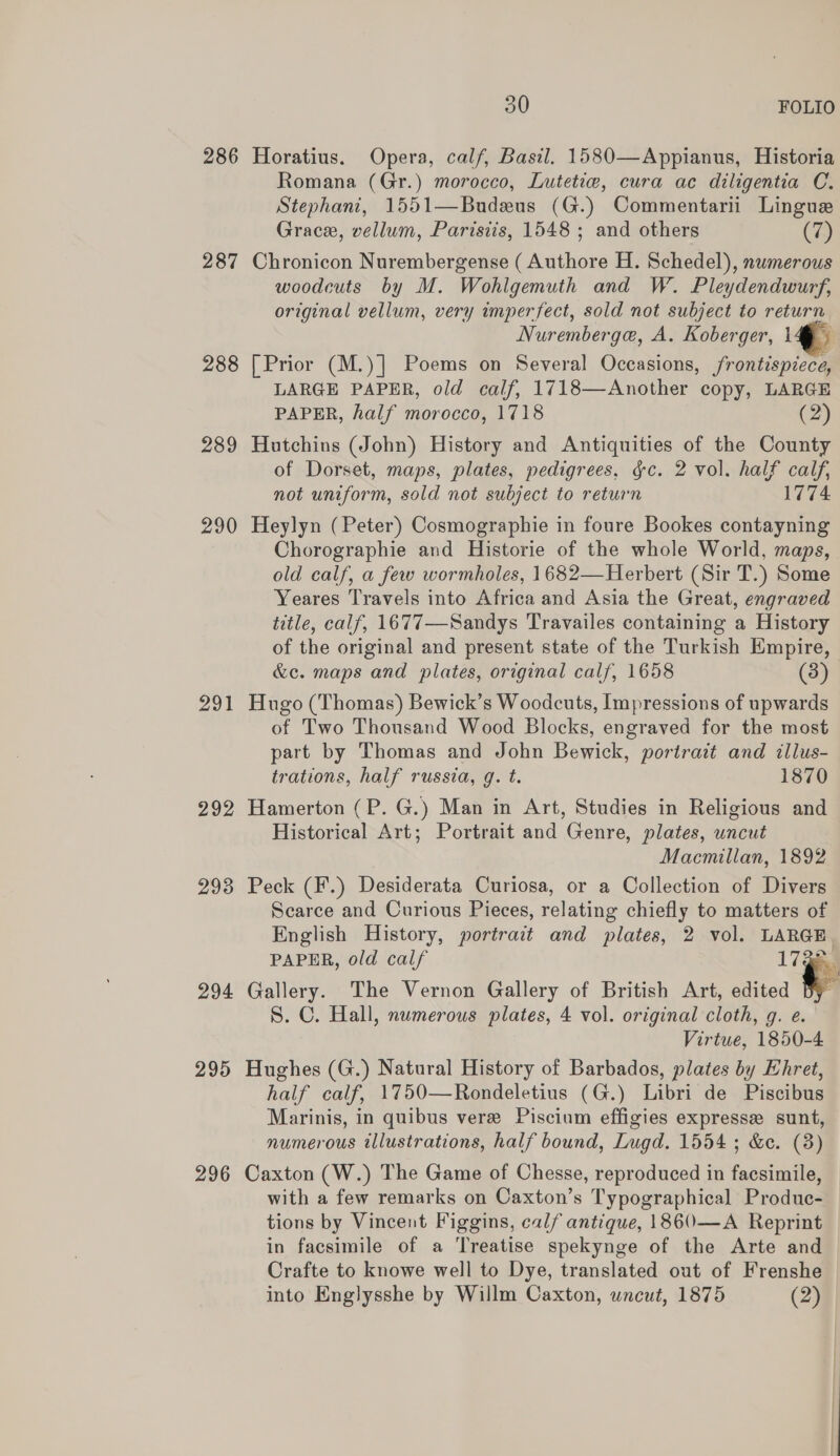 286 Horatius. Opera, calf, Basil. 1580—Appianus, Historia Romana (Gr.) morocco, Lutetie, cura ac diligentia C. Stephani, 1551—Budeus (G.) Commentarii Lingue Grace, vellum, Parisiis, 1548 ; and others (7) 287 Chronicon Nurembergense ( Authore H. Schedel), numerous woodcuts by M. Wohlgemuth and W. Pleydendwurf, original vellum, very imperfect, sold not subject to return Nuremberge, A. Koberger, ig 288 [Prior (M.)] Poems on Several Occasions, frontispiece, LARGE PAPER, old calf, 1718—Another copy, LARGE 289 Hutchins (John) History and Antiquities of the County of Dorset, maps, plates, pedigrees, §c. 2 vol. half calf, 290 Heylyn (Peter) Cosmographie in foure Bookes contayning Chorographie and Historie of the whole World, maps, old calf, a few wormholes, 1682—Herbert (Sir T.) Some Yeares Travels into Africa and Asia the Great, engraved title, calf, 1677—Sandys Travailes containing a History of the original and present state of the Turkish Empire, &amp;c. maps and plates, original calf, 1658 (3) 291 Hugo (Thomas) Bewick’s Woodcuts, Impressions of upwards of Two Thousand Wood Blocks, engraved for the most part by Thomas and John Bewick, portrait and illus- trations, half russia, g. t. 1870 292 Hamerton (P. G.) Man in Art, Studies in Religious and Historical Art; Portrait and Genre, plates, uncut Macmillan, 1892 293 Peck (F.) Desiderata Curiosa, or a Collection of Divers Scarce and Curious Pieces, relating chiefly to matters of English History, portrait and plates, 2 vol. LARGE PAPER, old calf 17 i 294 Gallery. The Vernon Gallery of British Art, edited By S. C. Hall, numerous plates, 4 vol. original cloth, g. e. Virtue, 1850-4 295 Hughes (G.) Natural History of Barbados, plates by Ehret, half calf, 1750—Rondeletius (G.) Libri de Piscibus Marinis, in quibus vere Piscium effigies expresse sunt, numerous illustrations, half bound, Lugd. 1554 ; &amp;e. (3) 296 Caxton (W.) The Game of Chesse, reproduced in facsimile, with a few remarks on Caxton’s Typographical Produc- tions by Vincent Figgins, calf antique, 1860—A Reprint in facsimile of a Treatise spekynge of the Arte and Crafte to knowe well to Dye, translated out of Frenshe into Englysshe by Willm Caxton, wncut, 1875 (2) 