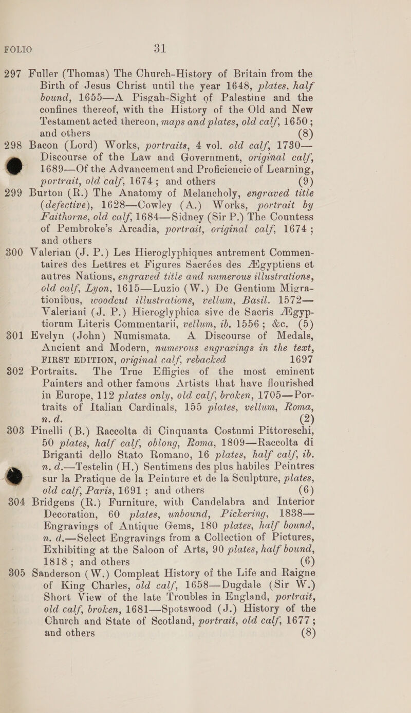 FOLIO at 297 Fuller (Thomas) The Church-History of Britain from the Birth of Jesus Christ until the year 1648, plates, half bound, 1655—A_ Pisgah-Sight of Palestine and the confines thereof, with the History of the Old and New Testament acted thereon, maps and plates, old calf, 1650; and others 8 298 Bacon (Lord) Works, portraits, 4 vol. old calf, 1730— . Discourse of the Law and Government, original calf, @ 1689—Of the Advancement and Proficiencie of Learning, portrait, old calf, 1674; and others (9) 299 Burton (R.) The Anatomy of Melancholy, engraved title (defective), 1628—Cowley (A.) Works, portrait by Faithorne, old calf, 1684—Sidney (Sir P.) The Countess of Pembroke’s Arcadia, portrait, original calf, 1674 ; and others 300 Valerian (J. P.) Les Hieroglyphiques autrement Commen- taires des Lettres et Figures Sacrées des Adgyptiens et autres Nations, engraved title and numerous illustrations, old calf, Lyon, 1615—Luzio (W.) De Gentium Migra- tionibus, woodcut illustrations, vellum, Basil. 1572— Valeriani (J. P.) Hieroglyphica sive de Sacris Aigyp- tiorum Literis Commentarii, vellum, ib. 1556; &amp;e. (5) 301 Evelyn (John) Numismata. A Discourse of Medals, Ancient and Modern, numerous engravings in the text, ) FIRST EDITION, original calf, rebacked 1697 302 Portraits. The True Effigies of the most eminent Painters and other famous Artists that have flourished in Europe, 112 plates only, old calf, broken, 1705— Por- traits of Italian Cardinals, 155 plates, vellum, Koma, n.d. (2) 303 Pinelli (B.) Raccolta di Cinquanta Costumi Pittoreschi, 50 plates, half calf, oblong, Roma, 1809—Raccolta di Briganti dello Stato Romano, 16 plates, half calf, 2b. n. d.—Testelin (H.) Sentimens des plus habiles Peintres sur la Pratique de la Peinture et de la Sculpture, plates, old calf, Paris, 1691; and others (6) 304 Bridgens (R.) Furniture, with Candelabra and Interior Decoration, 60 plates, unbound, Pickering, 1838-— Engravings of Antique Gems, 180 plates, half bound, n. d.—Select Engravings from a Collection of Pictures, Exhibiting at the Saloon of Arts, 90 plates, half bound, 1818; and others (6) 305 Sanderson (W.) Compleat History of the Life and Raigne of King Charles, old calf, 1658—Dugdale (Sir W.) Short View of the late Troubles in England, portrait, old calf, broken, 1681—Spotswood (J.) History of the Church and State of Scotland, portrait, old calf, 1677 ; and others (8)