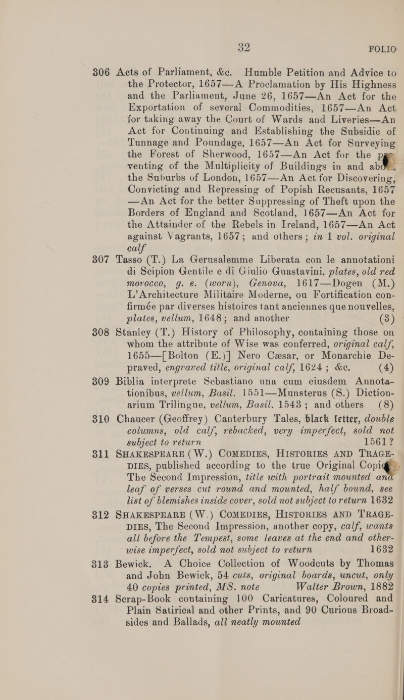 306 Acts of Parliament, &amp;c. Humble Petition and Advice to the Protector, 1657—A Proclamation by His Highness and the Parliament, June 26, 1657—An Act for the Exportation of several Commodities, 1657—An Act for taking away the Court of Wards and Liveries—An Act for Continuing and Establishing the Subsidie of Tunnage and Poundage, 1657—An Act for Surveying the Forest of Sherwood, 1657—An Act for the pge venting of the Multiplicity of Buildings in and abd, the Suburbs of London, 1657—An Act for Discovering, Convicting and Repressing of Popish Recusants, 1657 —An Act for the better Suppressing of Theft upon the Borders of England and Scotland, 1657—An Act for the Attainder of the Rebels in Ireland, 1657—An Act against Vagrants, 1657; and others; in 1 vol. original cal 307 Tasso (T.) La Gerusalemme Liberata con le annotationi di Scipion Gentile e di Giulio Guastavini, plates, old red morocco, g. @. (worn), Genova, 1617—Dogen (M.) L’ Architecture Militaire Moderne, ou Fortification con- firmée par diverses histoires tant anciennes que nouvelles, plates, vellum, 1648; and another (3) 308 Stanley (T.) History of Philosophy, containing those on whom the attribute of Wise was conferred, original calf, 1655—[ Bolton (H.)] Nero Cesar, or Monarchie De- praved, engraved title, original calf, 1624; &amp;c. (4) 309 Biblia interprete Sebastiano una cum eiusdem Annota- tionibus, vellum, Basil. 1551—Munsterus (8.) Diction- arium Trilingue, vellum, Basil. 1543; and others (8) 310 Chaucer (Geoffrey) Canterbury Tales, black fetter, double columns, old calf, rebacked, very imperfect, sold not subject to return 1561? 311 SHAKESPEARE (W.) COMEDIES, HISTORIES AND TRAGE- | DIES, published according to the true Original Copig@f The Second Impression, title with portrait mounted an leaf of verses cut round and mounted, half bound, see list of blemishes inside cover, sold not subject to return 1632 312 SHAKESPEARE (W.) COMEDIES, HISTORIES AND TRAGE- DIES, The Second Impression, another copy, calf, wants all before the Tempest, some leaves at the end and other- wise imperfect, sold not subject to return 1632 313 Bewick. A Choice Collection of Woodcuts by Thomas and John Bewick, 54 cuts, original boards, uncut, only 40 copies printed, MS. note Walter Brown, 1882 314 Scrap-Book coutaining 100 Caricatures, Coloured and Plain Satirical and other Prints, and 90 Curious Broad- sides and Ballads, all neatly mounted