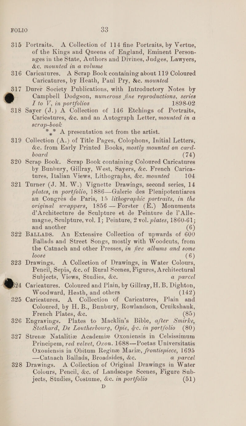 315 316 317 318 319 320 321  328 Portraits. A Collection of 114 fine Portraits, by Vertue, of the Kings and Queens of England, Eminent Person- ages in the State, Authors and Divines, Judges, Lawyers, &amp;c. mounted in a volume Caricatures. A Scrap Book containing about 119 Coloured Caricatures, by Heath, Paul Pry, &amp;c. mounted Durer Society Publications, with Introductory Notes by Campbell Dodgson, numerous jine reproductions, series I to V, in portfolios 1898-02 Sayer (J.) A Collection of 146 Etchings of Portraits, Caricatures, &amp;c. and an Autograph Letter, mounted in a scrap-book *_* A presentation set from the artist. Collection (A.) of Title Pages, Colophons, Initial Letters, &amp;e. from Harly Printed Books, mostly mounted on card- board (74) Scrap Book. Scrap Book containing Coloured Caricatures by Bunbury, Gillray, West, Sayers, &amp;c. French Carica- tures, Italian Views, Lithographs, &amp;c. mounted 104 Turner (J. M. W.) Vignette Drawings, second series, 14 plates, in portfolio, 1886—Galerie des Plenipotentiares au Congres de Paris, 15 lithographic portraits, in the original wrappers, 1856 — Forster (EH.) Monuments d’Architecture de Sculpture et de Peinture de |’ Alle- magne, Sculpture, vol. I; Peinture, 2 vol. plates, 1860-61; and another (6) BALLADS. An Extensive Collection of upwards of 600 Ballads and Street Songs, mostly with Woodcuts, from the Catnach and other Presses, in five albums and some loose Drawings. A Collection of Drawings, in Water Colours, Pencil, Sepia, &amp;c. of Rural Scenes, Figures, Architectural Subjects, Views, Studies, &amp;c. a parcel Caricatures. Coloured and Plain, by Gillray, H. B. Dighton, Woodward, Heath, and others (142) Caricatures. A Collection of Caricatures, Plain and Coloured, by H. B., Bunbury, Rowlandson, Cruikshank, French Plates, &amp;c. (85) Engravings. Plates to Macklin’s Bible, after Smirke, Stothard, De Loutherbourg, Opie, gc. in portfolio (80) Strene Natalitia Academie Oxoniensis in Celsissimum Principem, red velvet, Oxon. 1688-—Poetas Universitatis Oxoniensis in Obitum Regine Maria, frontispiece, 1695 —Catnach Ballads, Broadsides, &amp;e. a parcel Drawings. A Collection of Original Drawings in Water Colours, Pencil, &amp;c. of Landscape Scenes, Figure Sub- jects, Studies, Costume, &amp;c. in portfolio (51) D