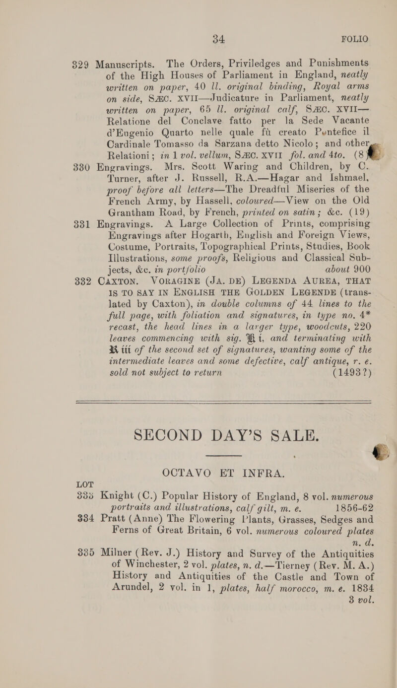 329 Manuscripts. The Orders, Priviledges and Punishments of the High Houses of Parliament in England, neatly written on paper, 40 Il. original binding, Royal arms on side, SMC. XVII—Judicature in Parliament, neatly written on paper, 65 ll. original calf, SAC. XVII— Relatione del Conclave fatto per la Sede Vacante d’Eugenio Quarto nelle quale fu creato Pontefice il Cardinale Tomasso da Sarzana detto Nicolo; and otherge Relationi; in 1 vol. vellum, Sao. Xvi1_ fol. and 4to. oo 330 Engravings. Mrs. Scott Waring and Children, by C. Turner, after J. Russell, R.A.—Hagar and Ishmael, proof before all letters—The Dreadful Miseries of the French Army, by Hassell, colowred—View on the Old Grantham Road, by French, printed on satin; &amp;e. (19) 331 Engravings. A Large Collection of Prints, comprising Engravings after Hogarth, English and Foreign Views, Costume, Portraits, Topographical Prints, Studies, Book Illustrations, some proofs, Religious and Classical Sub- jects, &amp;e. in portfolio about 900 332 CAXTON. VORAGINE (JA. DE) LEGENDA AUREA, THAT Is TO SAY IN ENGLISH THE GOLDEN LEGENDE (trans- lated by Caxton), in double columns of 44 lines to the full page, with foliation and signatures, in type no, 4* recast, the head lines in a larger type, woodcuts, 220 leaves commencing with sig. Rt, and terminating with NM tit of the second set of signatures, wanting some of the intermediate leaves and some defective, calf antique, r. e. sold not subject to return (14938?)  SECOND DAY’S SALE,   OCTAVO ET INFRA. LOT 335 Knight (C.) Popular History of England, 8 vol. numerous portraits and illustrations, calf gilt, m. e. 1856-62 334 Pratt (Anne) The Flowering Plants, Grasses, Sedges and Ferns of Great Britain, 6 vol. numerous coloured plates n. d. 335 Milner (Rev. J.) History and Survey of the Antiquities of Winchester, 2 vol. plates, n. d.—'Tierney (Rev. M. A.) History and Antiquities of the Castle and Town of Arundel, 2 vol. in 1, plates, half morocco, m. e. 1834 3 vol.