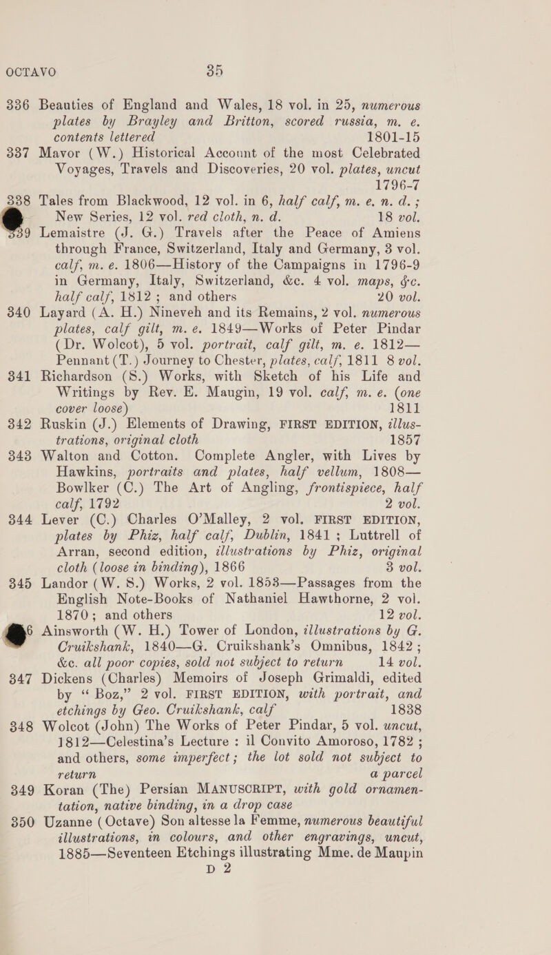 336 337 340 341 342 343 344 348 349 350 Beauties of England and Wales, 18 vol. in 25, numerous plates by Brayley and Britton, scored russia, m. e. contents lettered 1801-15 Mavor (W.) Historical Account of the most Celebrated Voyages, Travels and Discoveries, 20 vol. plates, uncut 1796-7 Tales from Blackwood, 12 vol. in 6, half calf, m. e. n. d. ; New Series, 12 vol. red cloth, n. d. 18 vol. Lemaistre (J. G.) Travels after the Peace of Amiens through France, Switzerland, Italy and Germany, 8 vol. calf, m. e. 1806—History of the Campaigns in 1796-9 in Germany, Italy, Switzerland, &amp;c. 4 vol. maps, éc. half calf, 1812 ; and others 20 vol. Layard (A. H.) Nineveh and its Remains, 2 vol. numerous plates, calf gilt, m. e. 1849—Works of Peter Pindar (Dr. Wolcot), 5 vol. portrait, calf gilt, m. e. 1812— Pennant (T.) Journey to Chester, plates, calf, 1811 8 vol. Richardson (8.) Works, with Sketch of his Life and Writings by Rev. HE. Maugin, 19 vol. calf, m. e. (one cover loose) 1811 Ruskin (J.) Elements of Drawing, FIRST EDITION, zllus- trations, original cloth 1857 Walton and Cotton. Complete Angler, with Lives by Hawkins, portraits and plates, half vellum, 1808— Bowlker (C.) The Art of Angling, frontispiece, half calf, 1792 2 vol. Lever (C.) Charles O'Malley, 2 vol. FIRST EDITION, plates by Phiz, half calf, Dublin, 1841 ; Luttrell of Arran, second edition, ¢llustrations by Phiz, original cloth (loose in binding), 1866 3 vol. Landor (W. 8.) Works, 2 vol. 1853—Passages from the English Note-Books of Nathaniel Hawthorne, 2 vol. 1870; and others 12 vol. Cruikshank, 1840—G. Cruikshank’s Omnibus, 1842 ; &amp;c. all poor copies, sold not subject to return 14 vol. Dickens (Charles) Memoirs of Joseph Grimaldi, edited by ‘ Boz,” 2 vol. FIRST EDITION, with portrait, and etchings by Geo. Cruikshank, calf 1838 Wolcot (John) The Works of Peter Pindar, 5 vol. uncut, 1812—Celestina’s Lecture : il Convito Amoroso, 1782 ; and others, some imperfect; the lot sold not subject to return a parcel Koran (The) Persian MANUSCRIPT, with gold ornamen- tation, native binding, in a drop case Uzanne (Octave) Son altesse la Femme, numerous beautiful illustrations, im colours, and other engravings, uncut, 1885—Seventeen Etchings illustrating Mme. de Maupin D 2