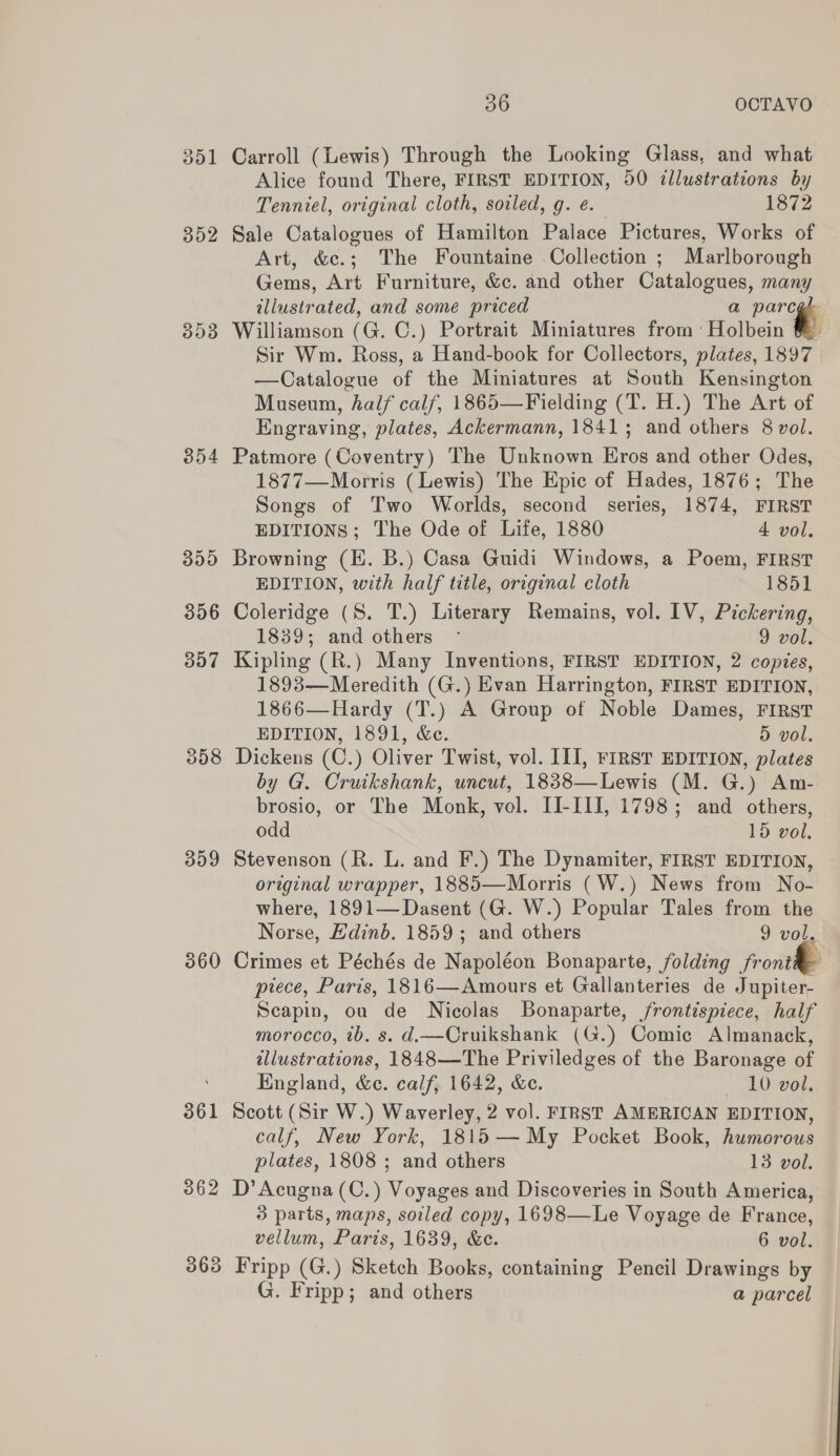 352 303 358 309 360 362 363 36 OCTAVO Alice found There, FIRST EDITION, 00 illustrations by Tenniel, original cloth, soiled, g. e. 1872 Sale Catalogues of Hamilton Palace Pictures, Works of | Art, &amp;e.; The Fountaine Collection ; Marlborough Gems, Art Furniture, &amp;c. and other Catalogues, many illustrated, and some priced a -. Williamson (G. C.) Portrait Miniatures from Holbein Sir Wm. Ross, a Hand-book for Collectors, plates, 1897 —Catalogue of the Miniatures at South Kensington Museum, half calf, 1865—Fielding (T. H.) The Art of Engraving, plates, Ackermann, 1841; and others 8 vol. Patmore (Coventry) The Unknown Eros and other Odes, 1877—Morris (Lewis) The Epic of Hades, 1876; The Songs of Two Worlds, second series, 1874, FIRST EDITIONS; The Ode of Life, 1880 4 vol. Browning (EK. B.) Casa Guidi Windows, a Poem, FIRST EDITION, with half title, original cloth 1851 Coleridge (S. T.) Literary Remains, vol. IV, Pickering, 1839; and others ° 9 vol. Kipling (R.) Many Inventions, FIRST EDITION, 2 copies, 1893—Meredith (G.) Evan Harrington, FIRST EDITION, 1866—Hardy (T.) A Group of Noble Dames, FIRST EDITION, 1891, &amp;c. 5 vol. Dickens (C.) Oliver Twist, vol. III, FIRST EDITION, plates by G. Cruikshank, uncut, 1838—Lewis (M. G.) Am- brosio, or The Monk, vol. II-III, 1798; and others, odd 15 vol. Stevenson (R. L. and F.) The Dynamiter, FIRST EDITION, original wrapper, 1885—Morris (W.) News from No- where, 1891—Dasent (G. W.) Popular Tales from the Norse, Edinb. 1859; and others 9 vol. Crimes et Péchés de Napoléon Bonaparte, folding front ptece, Paris, 1816—Amours et Gallanteries de Jupiter- Scapin, ou de Nicolas Bonaparte, frontispiece, half morocco, ib. s. d.—Cruikshank (G.) Comic Almanack, tllustrations, 1848—The Priviledges of the Baronage of England, &amp;e. calf, 1642, &amp;e. 10 vol. Scott (Sir W.) Waverley, 2 vol. FIRST AMERICAN EDITION, calf, New York, 1815— My Pocket Book, humorous plates, 1808 ; and others 13 vol. D’Acugna (C.) Voyages and Discoveries in South America, 3 parts, maps, soiled copy, 1698—Le Voyage de France, vellum, Paris, 1639, &amp;c. 6 vol. Fripp (G.) Sketch Books, containing Pencil Drawings by G. Fripp; and others a parcel