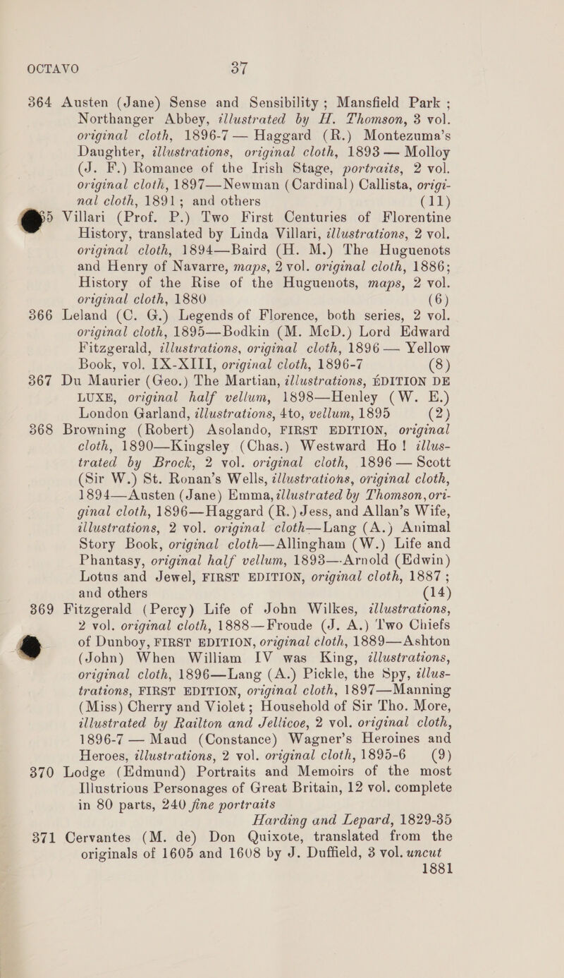 Northanger Abbey, ¢llustrated by H. Thomson, 3 vol. original cloth, 1896-7 — Haggard (R.) Montezuma’s Daughter, ¢llustrations, original cloth, 1893 — Molloy (J. F.) Romance of the Irish Stage, portraits, 2 vol. original cloth, 1897—-Newman (Cardinal) Callista, origi- nal cloth, 1891; and others (11) History, translated by Linda Villari, cllustrations, 2 vol. original cloth, 1894—Baird (H. M.) The Huguenots and Henry of Navarre, maps, 2 vol. original cloth, 1886; History of the Rise of the Huguenots, maps, 2 vol. original cloth, 1880 (6) original cloth, 1895—Bodkin (M. McD.) Lord Edward Fitzgerald, illustrations, original cloth, 1896 — Yellow Book, vo]. IX-XIII, original cloth, 1896-7 (8) LUXE, original half vellum, 1898—Henley (W. E.) London Garland, ¢lustrations, 4to, vellum, 1895 (2) cloth, 1890—Kingsley (Chas.) Westward Ho! illus- trated by Brock, 2 vol. original cloth, 1896 — Scott (Sir W.) St. Ronan’s Wells, ¢llustrations, original cloth, 1894—Austen (Jane) Emma, zllustrated by Thomson, ori- ginal cloth, 1896—Haggard (R.) Jess, and Allan’s Wife, illustrations, 2 vol. original cloth—Lang (A.) Animal Story Book, original cloth—Allingham (W.) Life and Phantasy, original half vellum, 1893—-Arnold (Edwin) Lotus and Jewel, FIRST EDITION, original cloth, 1887 ; and others (14) 2 vol. original cloth, 1888—Froude (J. A.) ‘lwo Chiefs of Dunboy, FIRST EDITION, orzginal cloth, 1889—Ashton (John) When William IV was King, ¢llustrations, original cloth, 1896—Lang (A.) Pickle, the Spy, z/us- trations, FIRST EDITION, original cloth, 1897—Manning (Miss) Cherry and Violet ; Household of Sir Tho. More, illustrated by Railton and Jellicoe, 2 vol. original cloth, 1896-7 — Maud (Constance) Wagner’s Heroines and Heroes, tllustrations, 2 vol. original cloth, 1895-6 (9) Illustrious Personages of Great Britain, 12 vol. complete in 80 parts, 240 fine portraits Harding and Lepard, 1829-35 originals of 1605 and 1608 by J. Duffield, 3 vol. uncut 1881