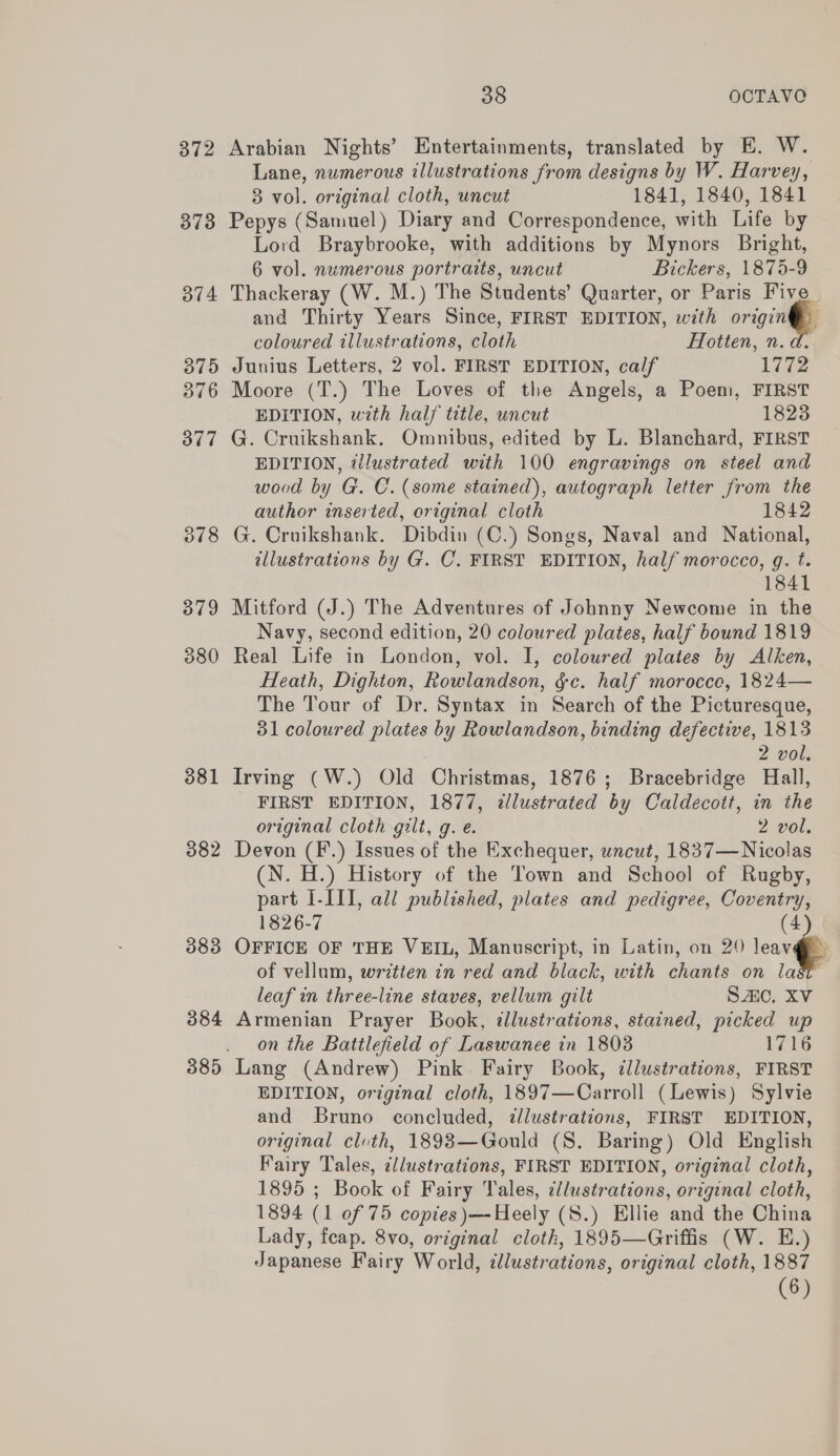 372 Arabian Nights’ Entertainments, translated by E. W. Lane, numerous illustrations from designs by W. Harvey, 8 vol. original cloth, uncut 1841, 1840, 1841 373 Pepys (Samuel) Diary and Correspondence, with Life by Lord Braybrooke, with additions by Mynors Bright, 6 vol. numerous portraits, uncut Bickers, 1875-9 374 Thackeray (W. M.) The Students’ Quarter, or Paris Five and Thirty Years Since, FIRST EDITION, with origin coloured illustrations, cloth Flotten, n.d. 375 Junius Letters, 2 vol. FIRST EDITION, calf 1772 376 Moore (T.) The Loves of the Angels, a Poem, FIRST EDITION, with hal/ title, uncut 18238 377 G. Cruikshank. Omnibus, edited by L. Blanchard, FIRST EDITION, illustrated with 100 engravings on steel and wood by G. C. (some stained), autograph letter from the author inserted, original cloth 1842 378 G. Cruikshank. Dibdin (C.) Songs, Naval and National, tllustrations by G. C. FIRST EDITION, half morocco, g. t. 1841 379 Mitford (J.) The Adventures of Johnny Newcome in the Navy, second edition, 20 coloured plates, half bound 1819 380 Real Life in London, vol. I, coloured plates by Alken, Heath, Dighton, Rowlandson, &amp;e. half morocce, 1824— The Tour of Dr. Syntax in Search of the Picturesque, 31 coloured plates by Rowlandson, binding defective, 1813 2 vol. 381 Irving (W.) Old Christmas, 1876; Bracebridge Hall, _ FIRST EDITION, 1877, illustrated by Caldecott, in the original cloth gilt, g. e. 2 vol. 382 Devon (F.) Issues of the Exchequer, uncut, 1837—Nicolas (N. H.) History of the Town and School of Rugby, part I-III, all published, plates and pedigree, Coventry, 1826-7 4 383 OFFICE OF THE VEIL, Manuscript, in Latin, on 24 core of vellum, written in red and black, with chants on last leaf in three-line staves, vellum gilt SAC. XV 384 Armenian Prayer Book, tllustrations, stained, picked up on the Battlefield of Laswanee in 1803 1716 385 Lang (Andrew) Pink Fairy Book, illustrations, FIRST EDITION, original cloth, 1897—Carroll (Lewis) Sylvie and Bruno concluded, illustrations, FIRST EDITION, original cloth, 1893—Gould (S. Baring) Old English Fairy Tales, illustrations, FIRST EDITION, original cloth, 1895 ; Book of Fairy Tales, ¢/lustrations, original cloth, 1894 (1 of 75 copies )—-Heely (S.) Ellie and the China Lady, feap. 8vo, original cloth, 1895—Griffis (W. E.) Japanese Fairy World, ¢lustrations, original cloth, 1887 (6)