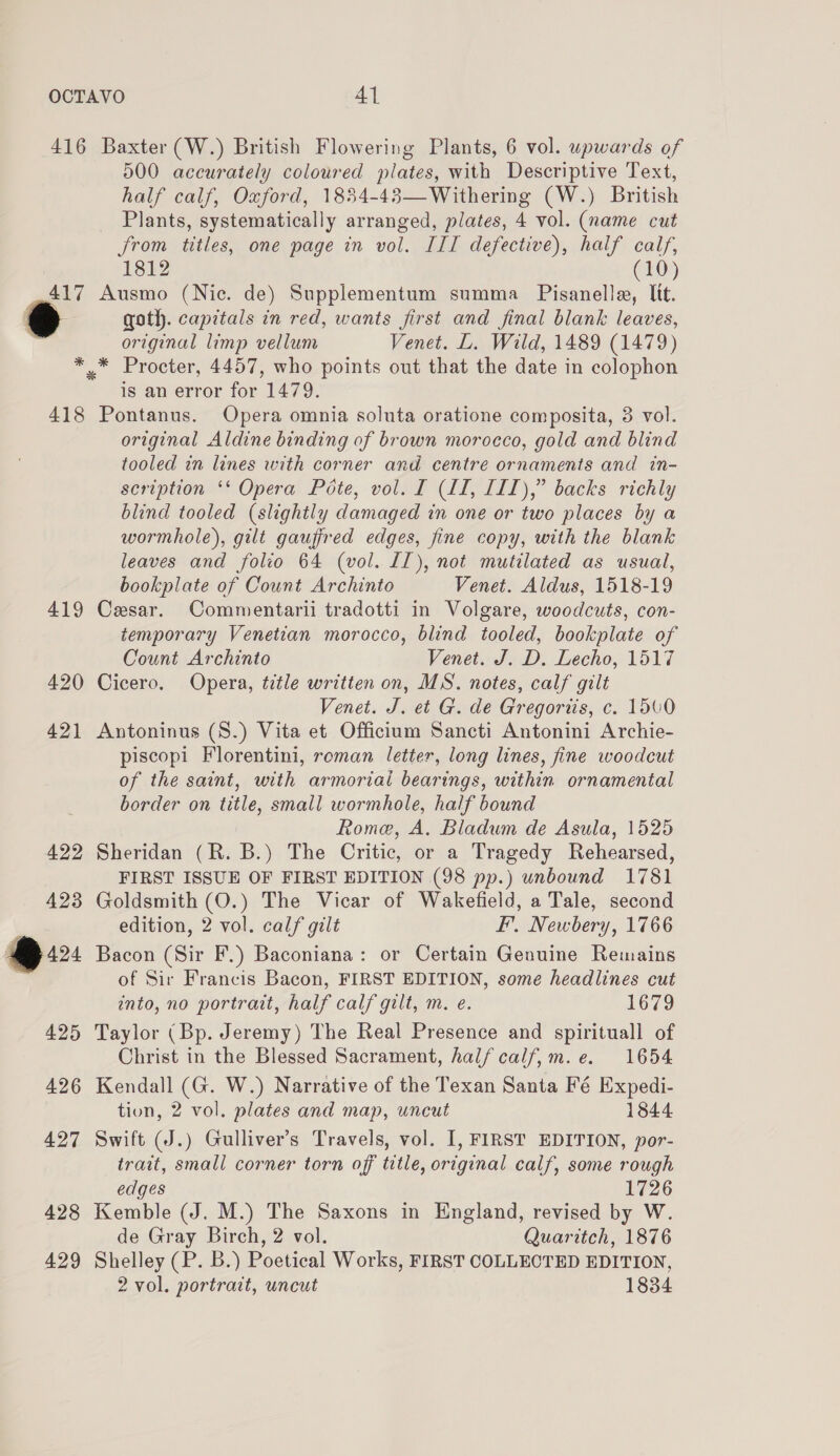 416 417 ee 418 419 420 Baxter (W.) British Flowering Plants, 6 vol. upwards of 500 accurately coloured plates, with Descriptive Text, half calf, Oxford, 1854-43—Withering (W.) British Plants, systematically arranged, plates, 4 vol. (name cut from titles, one page in vol. ITI defective), half calf, 1812 (10) Ausmo (Nic. de) Supplementum summa _ Pisanelle, lit. goth. capitals in red, wants first and final blank leaves, original limp vellum Venet. L. Wild, 1489 (1479) * Procter, 4457, who points out that the date in colophon is an error for 1479. Pontanus. Opera omnia soluta oratione composita, 3 vol. original Aldine binding of brown morocco, gold and blind tooled in lines with corner and centre ornaments and in- scription ‘‘ Opera Pote, vol. I (II, IIL),” backs richly blind tooled (slightly damaged in one or two places by a wormhole), gilt gaufired edges, fine copy, with the blank leaves and folio 64 (vol. LI), not mutilated as usual, bookplate of Count Archinto Venet. Aldus, 1518-19 Cesar. Commentarii tradotti in Volgare, woodcuts, con- temporary Venetian morocco, blind tooled, bookplate of Count Archinto Venet. J. D. Lecho, 1517 Cicero. Opera, title written on, MS. notes, calf gilt Venet. J. et G. de Gregoriis, c. 1500 Antoninus (S.) Vita et Officium Sancti Antonini Archie- piscopi Florentini, roman letter, long lines, fine woodcut of the saint, with armorial bearings, within ornamental border on title, small wormhole, half bound Rome, A. Bladum de Asula, 1525 Sheridan (R. B.) The Critic, or a Tragedy Rehearsed, FIRST ISSUE OF FIRST EDITION (98 pp.) unbound 1781 Goldsmith (O.) The Vicar of Wakefield, a Tale, second edition, 2 vol. calf gilt FI’. Newbery, 1766 Bacon (Sir F.) Baconiana: or Certain Genuine Remains of Sir Francis Bacon, FIRST EDITION, some headlines cut into, no portrait, half calf gilt, m. e. 1679 Taylor (Bp. Jeremy) The Real Presence and spirituall of Christ in the Blessed Sacrament, half calf,m.e. 1654 Kendall (G. W.) Narrative of the Texan Santa Fé Expedi- tion, 2 vol. plates and map, uncut 1844 Swift (J.) Gulliver’s Travels, vol. I, FIRST EDITION, por- trait, small corner torn off title, original calf, some rough edges 1726 Kemble (J. M.) The Saxons in England, revised by W. de Gray Birch, 2 vol. Quaritch, 1876 Shelley (P. B.) Poetical Works, FIRST COLLECTED EDITION,