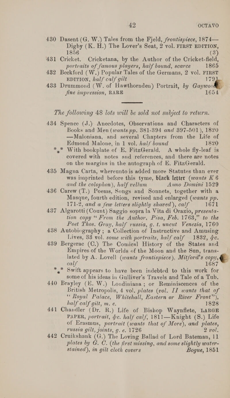 430 Dasent (G. W.) Tales from the Fjeld, frontispiece, 1874— Digby (K. H.) The Lover’s Seat, 2 vol. FIRST EDITION, 1856 (3) 431 Cricket. Cricketana, by the Author of the Cricket-field, portraits of famous players, half bound, scarce 1865 432 Beckford (W.) Popular Tales of the Germans, 2 vol. FIRST EDITION, half calf gilt 179)... 433 Drummond (W. of Hawthornden) Portrait, by Gaywood) jine impression, RARE 1654  The following 48 lots will be sold not subject to return. 434 Spence (J.) Anecdotes, Observations and Characters of Books and Men (wants pp. 381-394 and 397-501), 1820 —Maloniana, and several Chapters from the Life of Kdmond Malone, in 1 vol. half bound 1820 *,™* With bookplate of HE. FitzGerald. A whole fly-leaf is covered with notes and references, and there are notes on the margins in the autograph of EH. FitzGerald. 435 Magna Carta, whereunto is added more Statutes than ever was imprinted before this tyme, black letter (wants K 6 and the colophon), half vellum Anno Domini 1529 436 Carew (T.) Poems, Songs and Sonnets, together with a Masque, fourth edition, revised and enlarged (wants pp. 171-2, and a few letters slightly shaved), calf 1671 437 Algarotti (Count) Saggio sopra la Vita di Orazio, presenta- tion copy “From the Author, Pisa, Feb. 1768,” to the Poet Thos. Gray, half russia, g. t. uncut Venezia, 1760 438 Autobiography ; a Collection of Instructive and Amusing Lives, 33 vol. some with portraits, half calf 1832, ¢c. 439 Bergerac (C.) The Comical History of the States and Kmpires of the Worlds of the Moon and the Sun, trans- lated by A. Lovell (wants frontispiece), Mitford's copy, calf 1687 *,* Swift appears to have been indebted to this work for some cf his ideas in Gulliver’s Travels and Tale of a Tub. 440 Brayley (EK. W.) Londiniana ; or Reminiscences of the British Metropolis, 4 vol. plates (vol. II wants that of ‘* Royal Palace, Whitehall, Eastern or River Front’), half calf gilt, m. e. 1828 441 Chandler (Dr. R.) Life of Bishop Waynflete, LARGE PAPER, portrait, §c. half calf, 1811—Knight (S.) Life of Erasmus, portrait (wants that of More), and plates, russia gilt, joints, g. e. 1726 2 vol. 442 Cruikshank (G.) The Loving Ballad of Lord Bateman, 11 plates by G. C. (the first missing, and some slightly water- stained), in gilt cloth covers Bogue, 1851