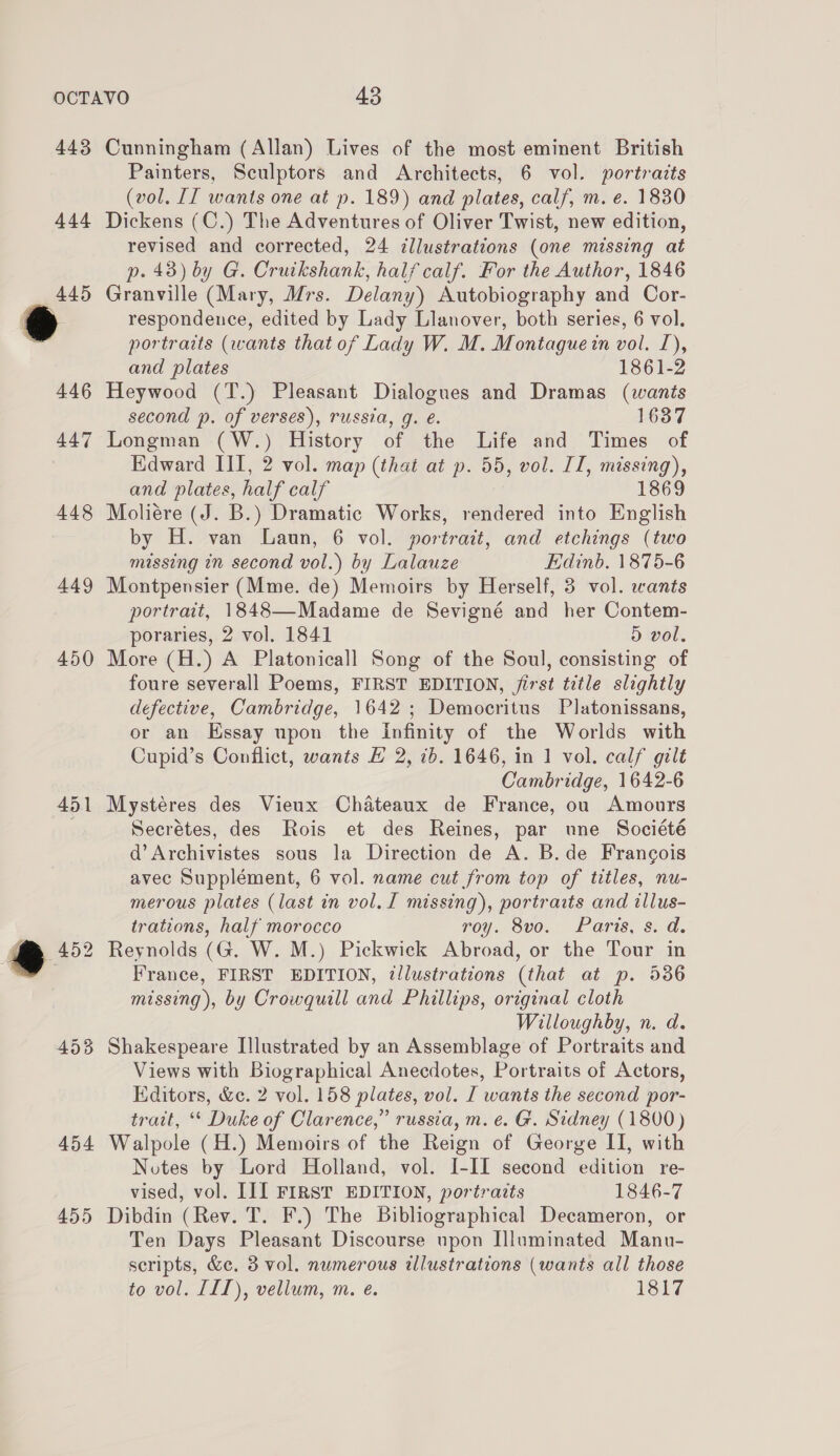 443 444 449 450 454 455 Cunningham (Allan) Lives of the most eminent British Painters, Sculptors and Architects, 6 vol. portraits (vol. [I wants one at p. 189) and plates, calf, m. e. 1830 Dickens (C.) The Adventures of Oliver Twist, new edition, revised and corrected, 24 ¢llustrations (one missing at p. 43) by G. Cruikshank, half calf. For the Author, 1846 Granville (Mary, Mrs. Delany) Autobiography and Cor- respondence, edited by Lady Llanover, both series, 6 vol. portraits (wants that of Lady W. M. Montague in vol. I), and plates 1861-2 Heywood (T.) Pleasant Dialogues and Dramas (wants second p. of verses), russia, g. e. 1637 Longman (W.) History of the Life and Times of Edward III, 2 vol. map (that at p. 55, vol. II, missing), and plates, half calf 1869 Moliére (J. B.) Dramatic Works, rendered into English by H. van Laun, 6 vol. portrait, and etchings (two missing in second vol.) by Lalauze Edinb. 1875-6 Montpensier (Mme. de) Memoirs by Herself, 3 vol. wants portrait, 1848—-Madame de Sevigné and her Contem- poraries, 2 vol. 1841 D vol. More (H.) A Platonicall Song of the Soul, consisting of foure severall Poems, FIRST EDITION, jirst title slightly defective, Cambridge, 1642 ; Democritus Platonissans, or an Essay upon the Infinity of the Worlds with Cupid’s Conflict, wants H 2, ib. 1646, in 1 vol. calf gilt Cambridge, 1642-6 Mystéres des Vieux Chateaux de France, ou Amours Secrétes, des Rois et des Reines, par une Société d’Archivistes sous la Direction de A. B.de Francois avec Supplément, 6 vol. name cut from top of titles, nu- merous plates (last in vol. I missing), portraits and illus- trations, half morocco roy. 8vo. Paris, s. d. Reynolds (G. W. M.) Pickwick Abroad, or the Tour in France, FIRST EDITION, illustrations (that at p. 536 missing), by Crowquill and Phillips, original cloth Willoughby, n. d. Shakespeare Illustrated by an Assemblage of Portraits and Views with Biographical Anecdotes, Portraits of Actors, Editors, &amp;c. 2 vol. 158 plates, vol. I wants the second por- trait, ** Duke of Clarence,” russia, m. e. G. Sidney (1800) Walpole (H.) Memoirs of the Reign of George II, with Notes by Lord Holland, vol. I-II second edition re- vised, vol. III FIRST EDITION, portraits 1846-7 Dibdin (Rev. T. F.) The Bibliographical Decameron, or Ten Days Pleasant Discourse upon Illuminated Manu- scripts, &amp;c. 3 vol. numerous illustrations (wants all those to vol. III), vellum, m. e. 1817