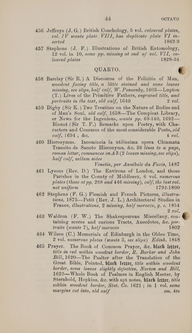 456 Jeffreys (J.G.) British Conchology, 5 vol. coloured plates, vol. 1V wants plate VIII, has duplicate plate VI in- serted 1862-9 457 Stephens (J. F.) Illustrations of British Entomology, 12 vol. in 10, some pp. missing at end of vol. VII, co- loured plates 1828-34 QUARTO. é 458 Barclay (Sir R.) A Discourse of the Felicitie of Man, woodcut facing title, a little stained and some leaves missing, see slips, half calf, W. Ponsonby, 1603— Lupton (T.) Lives of the Primitive Fathers, engraved title, and portraits in the text, old calf, 1640 2 vol. 459 Digby (Sir K.) Two Treatises on the Nature of Bodies and of Man’s Soul, old calf, 1658—The Compleat Library, or News for the Ingenious, wants pp. 69-140, 1692— Blount (Sir T. P.) Remarks upon Poetry, with Cha- racters and Censures of the most considerable Poets, old calf, 1694 ; &amp;e. 4 vol. 460 Hieronymus. Incomincia la utilissima opera Chiamata Transito de Sancto Hieronyma, &amp;c. 36 lines to a page, roman letter, commences on A 38 (2 leaves missing, see slips), half calf, vellum sides Venetia, per Annibale da Fowis, 1487 461 Lysons (Rev. D.) The Environs of London, and those Parishes in the County of Middlesex, 6 vol. numerous plates (those at pp. 268 and 446 missing), calf, the last vol. not uniform 1792-1800 462 Stephens (F. G.) Flemish and French Pictures, ¢llustra- tions, 1875—Petit (Rev. J. L.) Architectural Studies in France, illustrations, 2 missing, half morocco, g. e. 1854 2 V0. sal 463 Waldron (F. W.) The Shakespearean Miscellany, con- 3 taining scarce and curious Tracts, Anecdotes, &amp;c. por- traits (wants 7), half morocco 1802 464 Wilson (C.) Memorials of Edinburgh in the Olden Time, 2 vol. numerous plates (wants 3, see slips) Edinb, 1848 465 Prayer. The Book of Common Prayer, &amp;c. black Ietter, title in red within woodcut border, R. Barker and John Bill, 1620—The Psalter after the Translation of the Great Bible, Pointed, black letter, title within woodcut border, some leaves slightly defective, Norton and Bill, 1622—Whole Book of Psalmes in English Meeter, by Sternhold, Hopkins, &amp;c. with apt notes, black letter, title within woodcut border, Stat. Co. 1621; in 1 vol. some margins cut into, old calf sm. 4to  