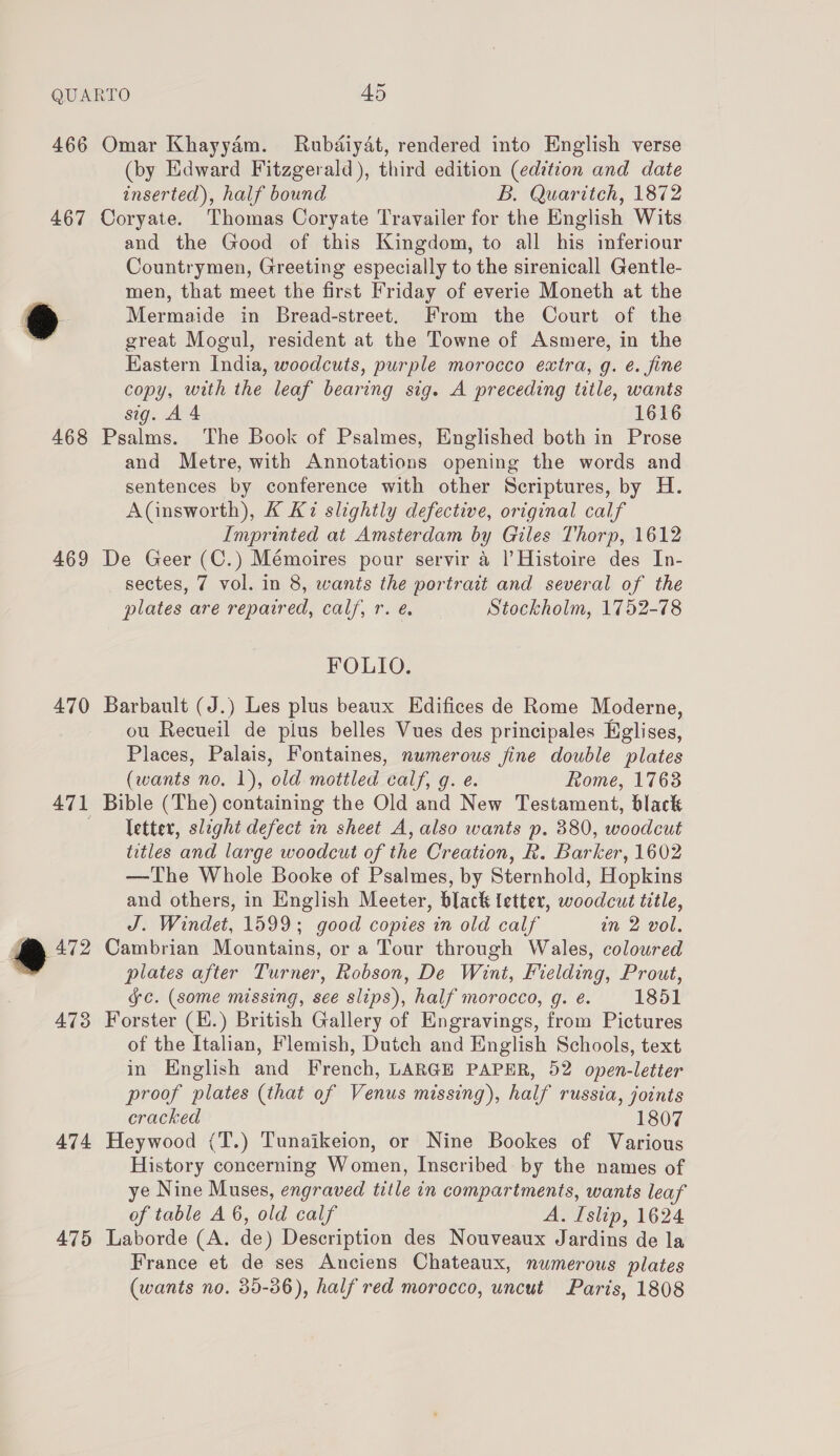 466 Omar Khayyam. Rubdiydt, rendered into English verse (by Edward Fitzgerald), third edition (edition and date inserted), half bound B. Quaritch, 1872 467 Coryate. Thomas Coryate Travailer for the English Wits and the Good of this Kingdom, to all his inferiour Countrymen, Greeting especially to the sirenicall Gentle- men, that meet the first Friday of everie Moneth at the e Mermaide in Bread-street. From the Court of the great Mogul, resident at the Towne of Asmere, in the Eastern India, woodcuts, purple morocco extra, g. é. fine copy, with the leaf bearing sig. A preceding title, wants sig. A 4 1616 468 Psalms. The Book of Psalmes, Englished both in Prose and Metre, with Annotations opening the words and sentences by conference with other Scriptures, by H. A(insworth), K K2 slightly defective, original calf Imprinted at Amsterdam by Giles Thorp, 1612 469 De Geer (C.) Mémoires pour servir a |’ Histoire des In- sectes, 7 vol. in 8, wants the portrait and several of the plates are repaired, calf, r. é. Stockholm, 1752-78 FOLIO. 470 Barbault (J.) Les plus beaux Edifices de Rome Moderne, ou Recueil de plus belles Vues des principales Eglises, Places, Palais, Fontaines, numerous fine double plates (wants no. 1), old mottled calf, g. e. Rome, 17638 471 Bible (The) containing the Old and New Testament, black etter, slight defect in sheet A, also wants p. 380, woodcut titles and large woodcut of the Creation, R. Barker, 1602 —The Whole Booke of Psalmes, by Sternhold, Hopkins and others, in English Meeter, black letter, woodcut title, J. Windet, 1599; good copies in old calf in 2 vol. @ 472 Cambrian Mountains, or a Tour through Wales, coloured plates after Turner, Robson, De Wint, Fielding, Prout, Gc. (some missing, see slips), half morocco, g. é. 1851 473 Forster (H.) British Gallery of Engravings, from Pictures of the Italian, Flemish, Dutch and English Schools, text in English and French, LARGE PAPER, 52 open-letter proof plates (that of Venus missing), half russia, joints cracked 1807 474 Heywood (T.) Tunaikeion, or Nine Bookes of Various History concerning Women, Inscribed by the names of ye Nine Muses, engraved title in compartments, wants leaf of table A 6, old calf AMPsiiD 1624 475 Laborde (A. de) Description des Nouveaux Jardins de la France et de ses Anciens Chateaux, numerous plates (wants no. 35-36), half red morocco, uncut Paris, 1808