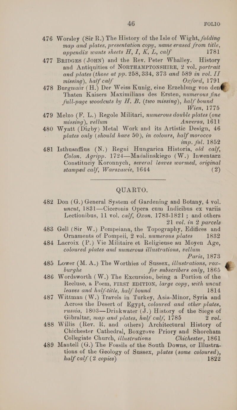 476 Worsley (Sir R.) The History of the Isle of Wight, folding map and plates, presentation copy, name erased from title, appendix wants sheets H, I, K, L, calf 1781 477 BRIDGES (JOHN) and the Rev. Peter Whalley. History and Antiquities of NORTHAMPTONSHIRE, 2 vol. portract and plates (those at pp. 258, 334, 373 and 589 in vol. [I missing), half calf Oxford, 1791 2.3 478 Burgmair (H.) Der Weiss Kunig, eine Erzehlung von den Thaten Kaisers Maximilians des Ersten, numerous fine — full-page woodcuts by H. B, (two missing), half bound Wien, 1775 479 Melzo (F. L.) Regole Militari, numerous double plates (one missing), vellum Anversa, 1611 480 Wyatt (Digby) Metal Work and its Artistic Design, 46 plates only (should have 50), in colours, half morocco mp. fol. 1852 481 Isthuanfius (N.) Regni Hungarica Historia, old calf, Colon. Agripp. 1724—Madalinskiego (W.) Inwentarz Constituciy Koronnych, several leaves wormed, original stamped calf, Warszawie, 1644 (2) QUARTO. 482 Don (G.) General System of Gardening and Botany, 4 vol. uncut, 1831—Ciceronis Opera cum Indicibus ex variis Lectionibus, 11 vol. calf, Oxon. 1783-1821 ; and others 21 vol. in 2 parcels 483 Gell (Sir W.) Pompeiana, the Topography, Edifices and Ornaments of Pompeii, 2 vol. numerous plates 1832 484 Lacroix (P.) Vie Militaire et Religieuse au Moyen Age, coloured plates and numerous illustrations, vellum Paris, 1873 485 Lower (M.A.) The Worthies of Sussex, ¢llustrations, rox- burghe for subscribers only, 1865 486 Wordsworth (W.) The Excursion, being a Portion of the Recluse, a Poem, FIRST EDITION, large copy, with uncut leaves and half-title, half bound 1814 487 Wittman (W.) Travels in Turkey, Asia-Minor, Syria and Across the Desert of Egypt, coloured and other plates, russia, 1803—Drinkwater (J.) History of the Siege of Gibraltar, map and plates, half calf, 1785 2 vol. 488 Willis (Rev. R. and others) Architectural History of Chichester Cathedral, Boxgrove Priory and Shoreham Collegiate Church, ¢llustrations Chichester, 1861 489 Mantell (G.) The Fossils of the South Downs, or Illustra- tions of the Geology of Sussex, plates (some coloured), half calf (2 copies) 1822