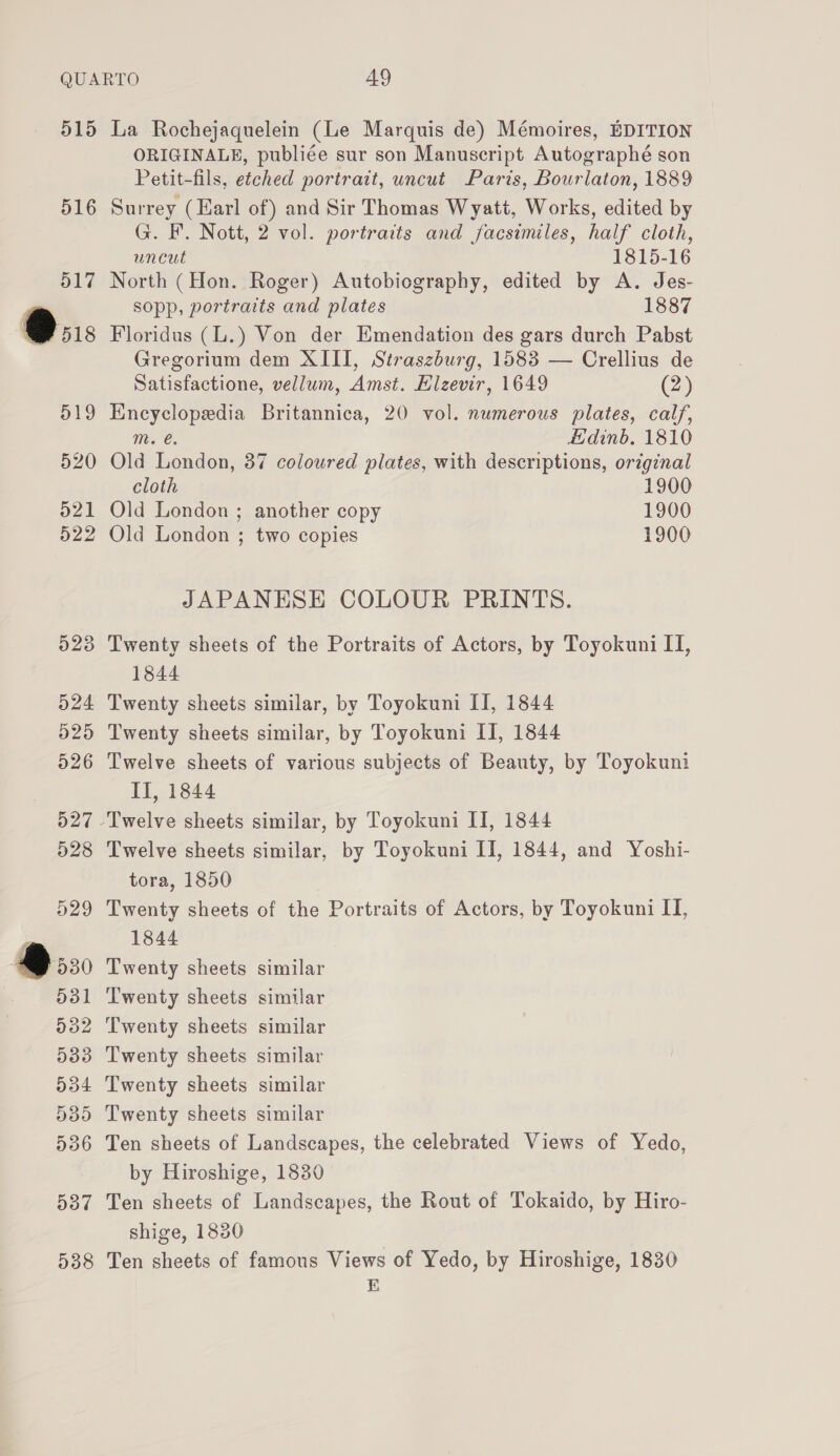 d15 La Rochejaquelein (Le Marquis de) Mémoires, EDITION ORIGINALE, publiée sur son Manuscript Autographé son Petit-fils, etched portrait, uncut Paris, Bourlaton, 1889 Surrey (Earl of) and Sir Thomas Wyatt, Works, edited by G. F. Nott, 2 vol. portraits and facsimiles, half cloth, uncut 1815-16 North (Hon. Roger) Autobiography, edited by A. Jes- sopp, portraits and plates 1887 Floridus (L.) Von der Emendation des gars durch Pabst Gregorium dem XIII, Straszburg, 1583 — Crellius de Satisfactione, vellum, Amst. Hlzevir, 1649 (2) Encyclopedia Britannica, 20 vol. numerous plates, calf, Nee. Hdinb. 1810 Old London, 87 coloured plates, with descriptions, original cloth 1900 Old London ; another copy 1900 Old London ; two copies 1900 JAPANESE COLOUR PRINTS. Twenty sheets of the Portraits of Actors, by Toyokuni I], 1844 Twenty sheets similar, by Toyokuni II, 1844 Twenty sheets similar, by Toyokuni II, 1844 Twelve sheets of various subjects of Beauty, by Toyokuni II, 1844 Twelve sheets similar, by Toyokuni II, 1844, and Yoshi- tora, 1850 Twenty sheets of the Portraits of Actors, by Toyokuni II, 1844 Twenty sheets similar Twenty sheets similar Twenty sheets similar Twenty sheets similar Twenty sheets similar Twenty sheets similar Ten sheets of Landscapes, the celebrated Views of Yedo, by Hiroshige, 1830 Ten sheets of Landscapes, the Rout of Tokaido, by Hiro- shige, 1830 Ten sheets of famous Views of Yedo, by Hiroshige, 1830 1D)