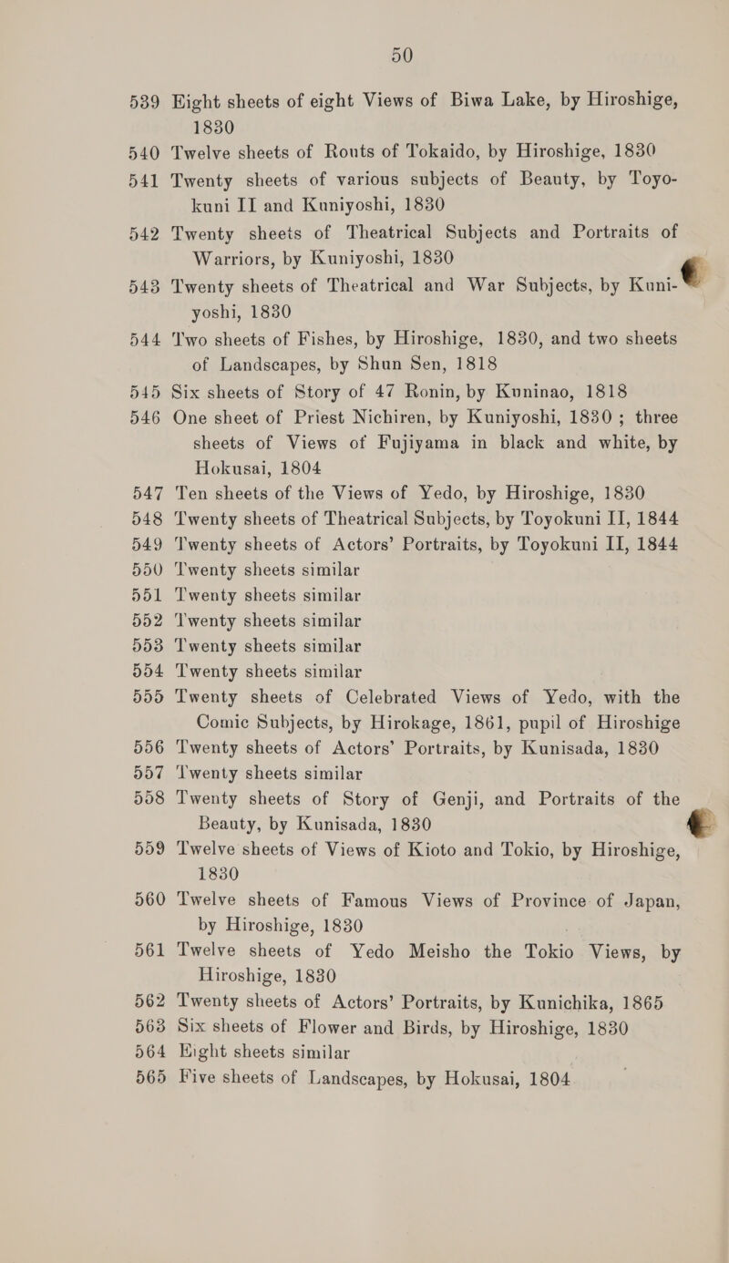 Hight sheets of eight Views of Biwa Lake, by Hiroshige, 1830 Twelve sheets of Routs of Tokaido, by Hiroshige, 1830 Twenty sheets of various subjects of Beauty, by Toyo- kuni II and Kuniyoshi, 1830 Twenty sheets of Theatrical Subjects and Portraits of Warriors, by Kuniyoshi, 1830 € Twenty sheets of Theatrical and War Subjects, by Kuni-* yoshi, 1830 Two sheets of Fishes, by Hiroshige, 1830, and two sheets of Landscapes, by Shun Sen, 1818 Six sheets of Story of 47 Ronin, by Kuninao, 1818 One sheet of Priest Nichiren, by Kuniyoshi, 1830 ; three sheets of Views of Fujiyama in black and white, by Hokusai, 1804 Ten sheets of the Views of Yedo, by Hiroshige, 1830 Twenty sheets of Theatrical Subjects, by Toyokuni II, 1844 Twenty sheets of Actors’ Portraits, by Toyokuni II, 1844 Twenty sheets similar   Twenty sheets similar Twenty sheets similar Twenty sheets similar Twenty sheets similar Twenty sheets of Celebrated Views of Yedo, with the Comic Subjects, by Hirokage, 1861, pupil of Hiroshige Twenty sheets of Actors’ Portraits, by Kunisada, 1830 Twenty sheets similar Twenty sheets of Story of Genji, and Portraits of the _ Beauty, by Kunisada, 1830 e Twelve sheets of Views of Kioto and Tokio, by Hiroshige, 1830 oe sheets of Famous Views of Province of Japan, y Hiroshige, 1830 ae sheets of Yedo Meisho the Tokio Views, by Hiroshige, 1830  Six sheets of Flower and Birds, by Hiroshige, 1830 Eight sheets similar Five sheets of Landscapes, by Hokusai, 1804