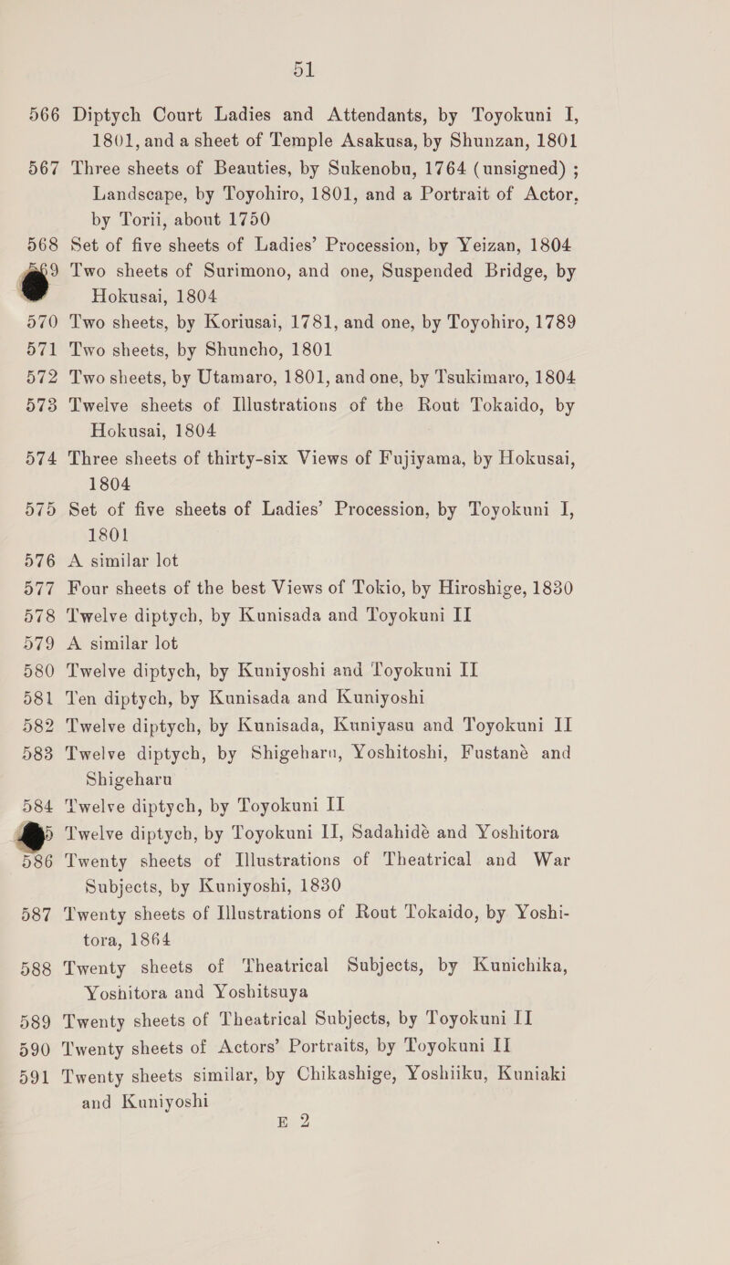 566 567 568 e a70) 571 572 573 O74 D790 576 o77 578 979 580 581 5982 5983 584 ys 586 587 588 589 390 o91 ol Diptych Court Ladies and Attendants, by Toyokuni I, 1801, and a sheet of Temple Asakusa, by Shunzan, 1801 Three sheets of Beauties, by Sukenobu, 1764 (unsigned) ; Landscape, by Toyohiro, 1801, and a Portrait of Actor, by Torii, about 1750 Set of five sheets of Ladies’ Procession, by Yeizan, 1804 Two sheets of Surimono, and one, Suspended Bridge, by Hokusai, 1804 Two sheets, by Koriusai, 1781, and one, by Toyohiro, 1789 Two sheets, by Shuncho, 1801 Two sheets, by Utamaro, 1801, and one, by Tsukimaro, 1804 Twelve sheets of Illustrations of the Rout Tokaido, by Hokusai, 1804 Three sheets of thirty-six Views of Fujiyama, by Hokusai, 1804 Set of five sheets of Ladies’ Procession, by Toyokuni I, 1801 A similar lot Four sheets of the best Views of Tokio, by Hiroshige, 1830 Twelve diptych, by Kunisada and Toyokuni II A similar lot Twelve diptych, by Kuniyoshi and Toyokuni II Ten diptych, by Kunisada and Kuniyoshi Twelve diptych, by Kunisada, Kuniyasu and Toyokuni II Twelve diptych, by Shigeharn, Yoshitoshi, Fustané and Shigeharu Twelve diptych, by Toyokuni II Twelve diptych, by Toyokuni II, Sadahidé and Yoshitora Twenty sheets of Illustrations of Theatrical and War Subjects, by Kuniyoshi, 1830 Twenty sheets of Illustrations of Rout Tokaido, by Yoshi- tora, 1864 Twenty sheets of Theatrical Subjects, by Kunichika, Yoshitora and Yoshitsuya Twenty sheets of Theatrical Subjects, by Toyokuni II Twenty sheets of Actors’ Portraits, by Toyokuni II Twenty sheets similar, by Chikashige, Yoshiiku, Kuniaki and Kuniyoshi E 2