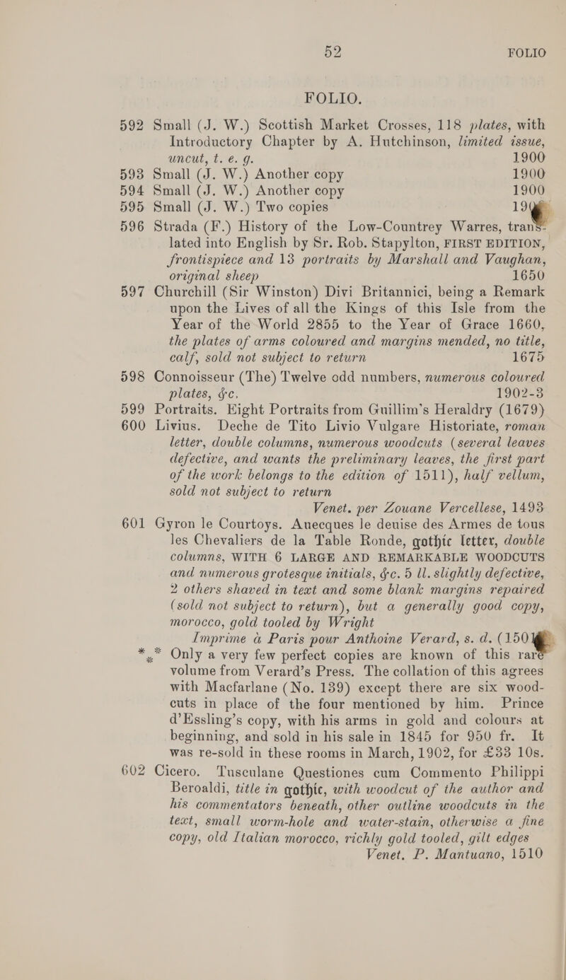 592 593 594 595 596 397 598 599 600 601 602 52 FOLIO POLLO,  Small (J. W.) Scottish Market Crosses, 118 plates, with Introductory Chapter by A. Hutchinson, limited issue, WACUL,.£.96. G. 1900 Small (J. W.) Another copy 1900 Small (J. W.) Another copy 1900 Small (J. W.) Two copies 1996 Strada (F'.) History of the Low-Countrey Warres, tranS- lated into English by Sr. Rob. Stapylton, FIRST EDITION, JSrontispiece and 13 portraits by Marshall and Vaughan, original sheep 1650 Churchill (Sir Winston) Divi Britannici, being a Remark upon the Lives of all the Kings of this Isle from the Year of the World 2855 to the Year of Grace 1660, the plates of arms coloured and margins mended, no title, calf, sold not subject to return 1675 Connoisseur (The) Twelve odd numbers, numerous coloured plates, §c, 1902-3 Portraits. Eight Portraits from Guillim’s Heraldry (1679) Livius. Deche de Tito Livio Vulgare Historiate, roman letter, double columns, numerous woodcuts (several leaves defective, and wants the preliminary leaves, the first part of the work belongs to the edition of 1511), half vellum, sold not subject to return Venet. per Zouane Vercellese, 1493 Gyron le Courtoys. Auecques le deuise des Armes de tous les Chevaliers de la Table Ronde, qothtc letter, double columns, WITH 6 LARGE AND REMARKABLE WOODCUTS and numerous grotesque initials, gc. 5 ll. slightly defective, 2 others shaved in text and some blank margins repaired (sold not subject to return), but a generally good copy, morocco, gold tooled by Wright Imprime a Paris pour Anthoine Verard, s. d. (150 ]@ volume from Verard’s Press. The collation of this agrees with Macfarlane (No. 139) except there are six wood- cuts in place of the four mentioned by him. Prince d’Essling’s copy, with his arms in gold and colours at beginning, and sold in his sale in 1845 for 950 fr. It was re-sold in these rooms in March, 1902, for £33 10s. Cicero. Tusculane Questiones cum Commento Philippi Beroaldi, title in gothic, with woodcut of the author and his commentators beneath, other outline woodcuts in the text, small worm-hole and water-stain, otherwise a fine copy, old Italian morocco, richly gold tooled, gilt edges Venet. P. Mantuano, 1510