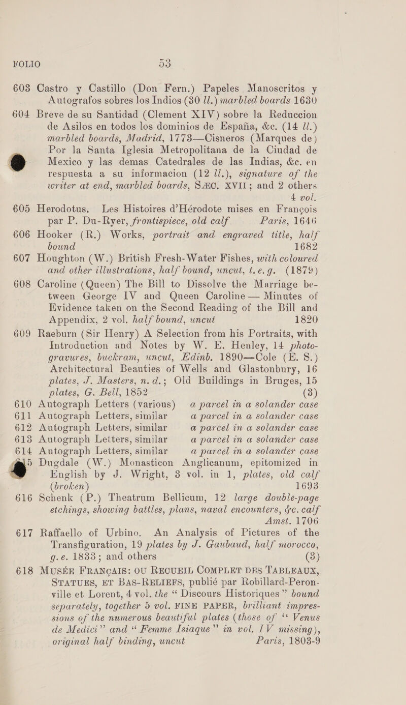 608 604 609 617 618 Castro y Castillo (Don Fern.) Papeles Manoscritos y Autografos sobres los Indios (30 ll.) marbled boards 16380 Breve de su Santidad (Clement XIV) sobre la Reduccion de Asilos en todos los dominios de Espafia, &amp;c. (14 Zl.) marbled boards, Madrid, 1773—Cisneros (Marques de) Por la Santa Iglesia Metropolitana de la Ciudad de Mexico y las demas Catedrales de las Indias, &amp;e. en respuesta a su informacion (12 ll.), signature of the writer at end, marbled boards, SMC. XVII; and 2 others 4 vol, Herodotus. Les Histoires d’Hérodote mises en Francois par P. Du-Ryer, frontispiece, old calf Paris, 1646 Hooker (R.) Works, portrait and engraved title, half bound 1682 Houghton (W.) British Fresh- Water Fishes, with coloured and other illustrations, half bound, uncut, t.e.g. (1879) Caroline (Queen) The Bill to Dissolve the Marriage be- tween George IV and Queen Caroline — Minutes of Evidence taken on the Second Reading of the Bill and Appendix, 2 vol. half bound, uncut 1820 Raeburn (Sir Henry) A Selection from his Portraits, with Introduction and Notes by W. E. Henley, 14 photo- gravures, buckram, uncut, Edinb. 1890—Cole (EH. S.) Architectural Beauties of Wells and Glastonbury, 16 plates, J. Masters, n.d.; Old Buildings in Bruges, 15 plates, G. Bell, 1852 (3) Autograph Letters (various) a parcel in a solander case Autograph Letters, similar a parcel in @ solander case Autograph Letters, similar a parcel in a solander case 3 Autograph Letters, similar a parcel in a solander case Autograph Letters, similar a parcel in a solander case Dugdale (W.) Monasticon Anglicanum, epitomized in English by J. Wright, 8 vol. in 1, plates, old calf (broken) 1693 Schenk (P.) Theatrum Bellicum, 12 large double-page etchings, showing battles, plans, naval encounters, ¢c. calf Amst. 1706 Raffaello of Urbino. An Analysis of Pictures of the Transfiguration, 19 plates by J. Gaubaud, half morocco, g.é. 1833; and others (3) MUSEE FRANGAIS: OU RECUEIL COMPLET DES TABLEAUX, STATUES, ET BAS-RELIEFS, publié par Robillard-Peron- ville et Lorent, 4 vol. the “‘ Discours Historiques”’ bound separately, together 5 vol. FINE PAPER, brilliant impres- sions of the numerous beautiful plates (those of ‘* Venus de Medici” and “ Femme Isiaque”’ in vol. 1V missing), original half binding, uncut Paris, 1808-9