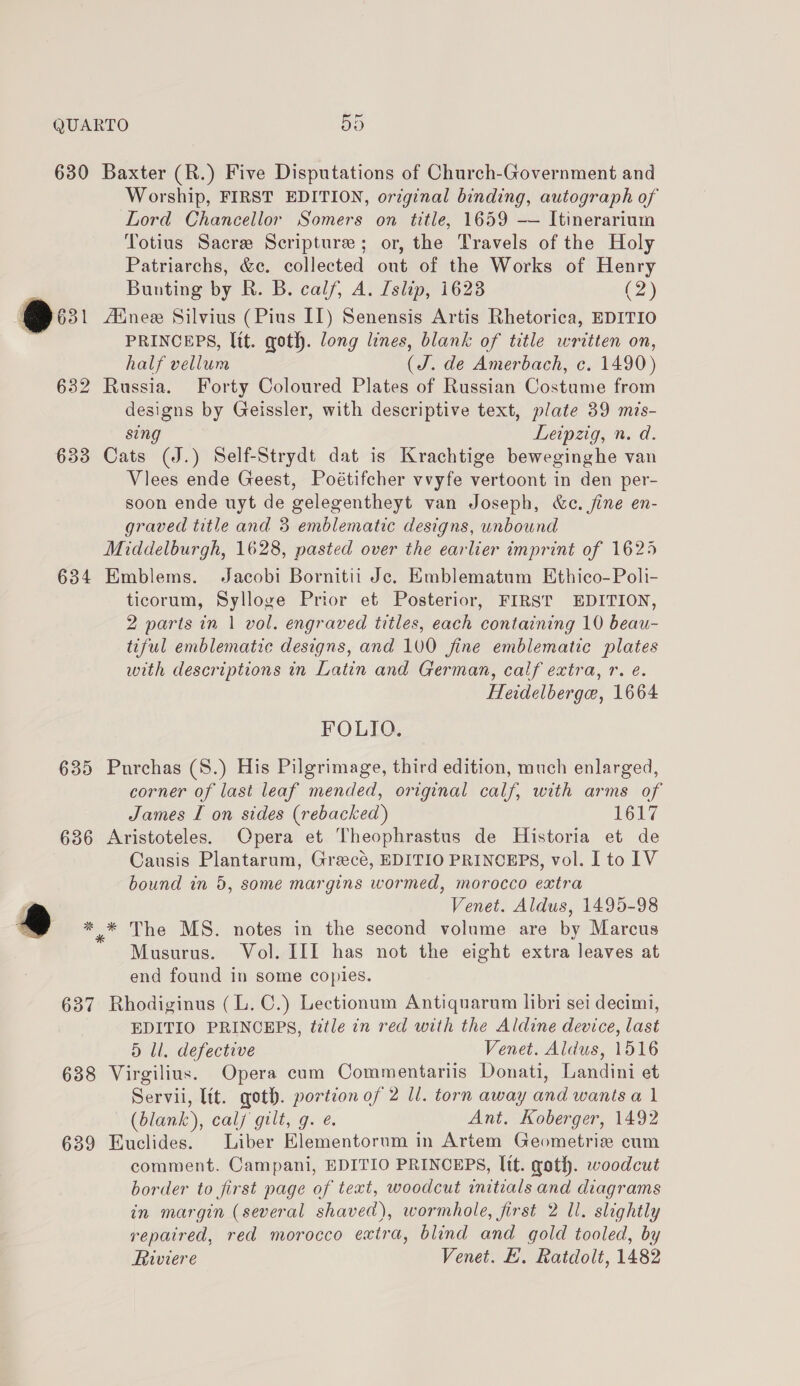630 Baxter (R.) Five Disputations of Church-Government and Worship, FIRST EDITION, original binding, autograph of Lord Chancellor Somers on title, 1659 -—— Itinerarium Totius Sacre Scripture; or, the Travels of the Holy Patriarchs, &amp;c. collected out of the Works of Henry Bunting by R. B. calf, A. Islip, 1623 o) PRINCEPS, lit. goth. long lines, blank of title written on, half vellum (J. de Amerbach, c. 1490) 632 Russia. Forty Coloured Plates of Russian Costume from designs by Geissler, with descriptive text, plate 39 mis- sing Leipzig, n. d. 633 Cats (J.) Self-Strydt dat is Krachtige beweginghe van Viees ende Geest, Poétifcher vvyfe vertoont in den per- soon ende uyt de gelegentheyt van Joseph, &amp;c. fine en- graved title and 3 emblematic designs, unbound Middelburgh, 1628, pasted over the earlier imprint of 1625 634 Emblems. Jacobi Bornitii Jc. Emblematum Ethico-Poli- ticorum, Sylloge Prior et Posterior, FIRST EDITION, 2 parts in 1 vol. engraved titles, each containing 10 beau- tiful emblematic designs, and 100 fine emblematic plates with descriptions in Latin and German, calf extra, r. e. Heidelberge, 1664 FOLIO. 635 Purchas (8.) His Pilgrimage, third edition, much enlarged, corner of last leaf mended, original calf, with arms of James I on sides (rebacked) 1617 636 Aristoteles. Opera et Theophrastus de Historia et de Causis Plantarum, Greecé, EDITIO PRINCEPS, vol. I to IV bound in 5, some margins wormed, morocco extra Venet. Aldus, 1495-98 *.* The MS. notes in the second volume are by Marcus Musurus. Vol. III has not the eight extra leaves at end found in some copies. 637 Rhodiginus (L. C.) Lectionum Antiquarum libri sei decimi, EDITIO PRINCEPS, tittle in red with the Aldine device, last 5 li. defective Venet. Aldus, 1516 638 Virgilius. Opera cum Commentariis Donati, Landini et Servii, lit. qoth. portion of 2 ll. torn away and wants a 1 (blank), calj gilt, g. é Ant. Koberger, 1492 639 Euclides. Liber Elementorum in Artem Geometriz cum comment. Campani, EDITIO PRINCEPS, Itt. goth. woodcut border to first page of text, woodcut initials and diagrams in margin (several shaved), wormhole, first 2 ll. slightly repaired, red morocco extra, blind and gold tooled, by Riviere Venet. E. Ratdolt, 1482