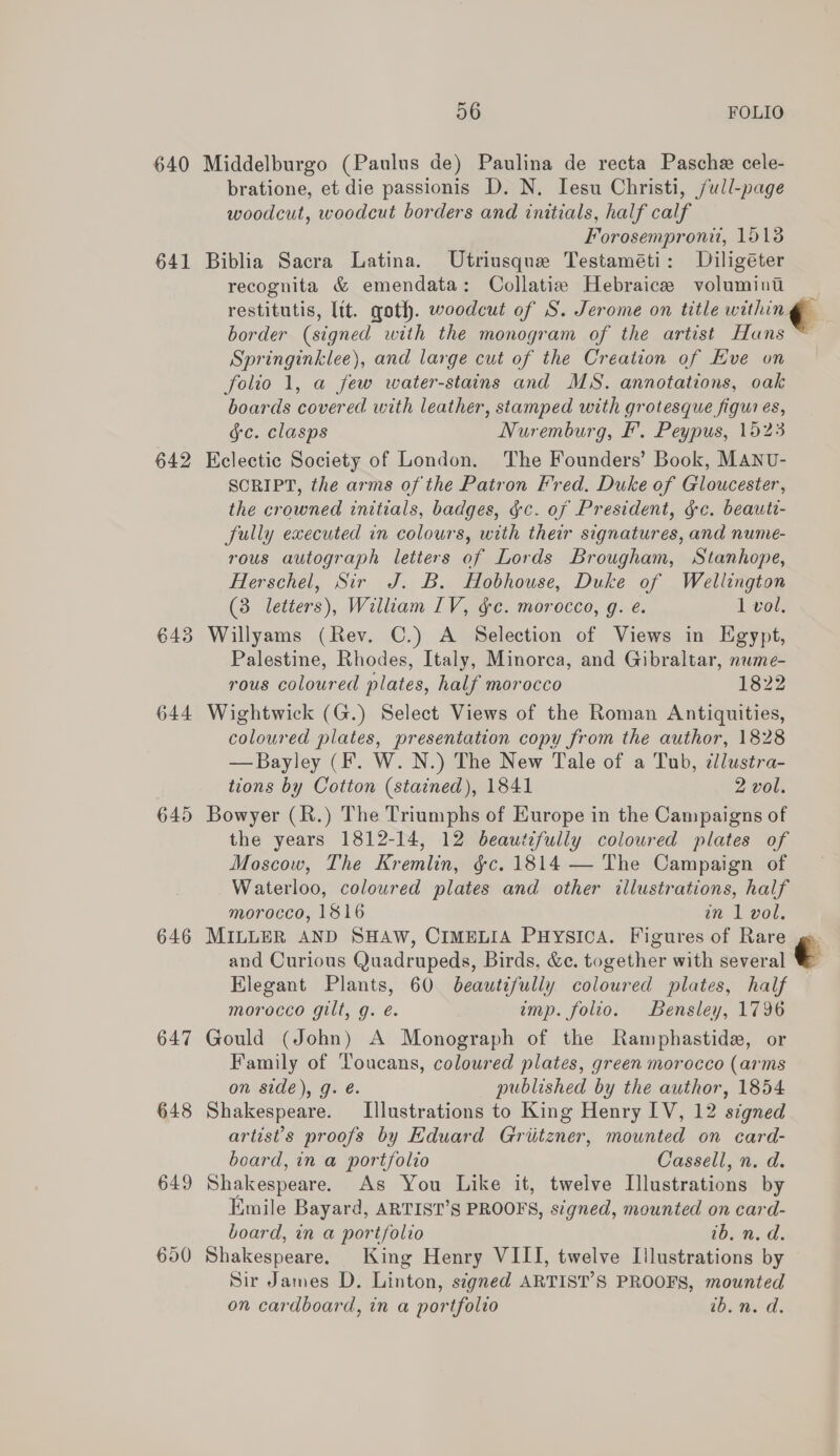 640 641 642 643 644 645 646 647 648 649 56 FOLIO Middelburgo (Paulus de) Paulina de recta Pasche cele- bratione, et die passionis D. N. Iesu Christi, /ull-page woodcut, woodcut borders and initials, half calf Forosemproni, 15138 Biblia Sacra Latina. Utriusque Testaméti: Diligéter recognita &amp; emendata: Collatia Hebraice volumint restitutis, lit. goth. woodcut of S. Jerome on title withing ; border (signed with the monogram of the artist Hans ~ Springinklee), and large cut of the Creation of Hve on folio 1, a few water-stains and MS. annotations, oak boards covered with leather, stamped with grotesque figures, gc. clasps Nuremburg, £. Peypus, 1523 Eclectic Society of London. The Founders’ Book, MANU- SCRIPT, the arms of the Patron Fred. Duke of Gloucester, the crowned initials, badges, ¢c. of President, gc. beauti- Sully executed in colours, with their signatures, and nume- rous autograph letters of Lords Brougham, Stanhope, Herschel, Sir J. B. Hobhouse, Duke of Wellington (3 letters), William IV, gc. morocco, g. e. 1 vol: Willyams (Rev. C.) A Selection of Views in Egypt, Palestine, Rhodes, Italy, Minorca, and Gibraltar, nuwme- rous coloured plates, half morocco 1822 Wightwick (G.) Select Views of the Roman Antiquities, coloured plates, presentation copy from the author, 1828 —Bayley (F. W. N.) The New Tale of a Tub, tllustra- tions by Cotton (stained), 1841 2 vol. Bowyer (R.) The Triumphs of Europe in the Campaigns of the years 1812-14, 12 beautzfully coloured plates of Moscow, The Kremlin, §c. 1814 — The Campaign of Waterloo, coloured plates and other illustrations, half morocco, 1816 in 1 vol. MILLER AND SHAW, CIMELIA PHYSICA. Figures of Rare gs and Curious Quadrupeds, Birds, &amp;c. together with several Elegant Plants, 60 beautifully coloured plates, half morocco gilt, g. é. imp. folio. Bensley, 1796 Gould (John) A Monograph of the Ramphastide, or Family of Toucans, coloured plates, green morocco (arms on side), g. é. published by the author, 1854 Shakespeare. Illustrations to King Henry IV, 12 signed artist's proofs by Eduard Griitzner, mounted on card- board, in a portfolio Cassell, n. d. Shakespeare. As You Like it, twelve Illustrations by Emile Bayard, ARTIST’S PROOFS, signed, mounted on card- board, in a portfolio ib. n. d. Shakespeare. King Henry VIII, twelve Illustrations by Sir James D. Linton, signed ARTIST’S PROOFS, mounted on cardboard, in a portfolio Dota,