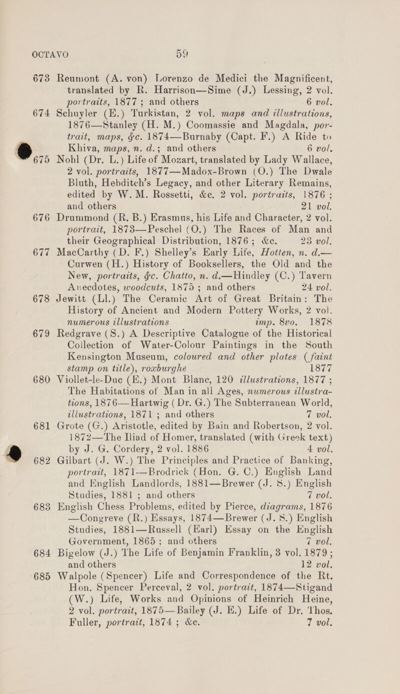 OCTAVO oY 673 Reumont (A. von) Lorenzo de Medici the Magnificent, translated by R. Harrison—Sime (J.) Lessing, 2 vol. portraits, 1877 ; and others 6 vol. 674 Schuyler (H.) Turkistan, 2 vol. maps and dllustrations, 1876—Stanley (H. M.) Coomassie and Magdala, por- trait, maps, &amp;c. 1874—Burnaby (Capt. F.) A Ride to eo Khiva, maps, n. d.; and others 6 vol, “675 Nohl (Dr. L.) Life of Mozart, translated by Lady Wallace, 2 vol. portraits, 1877—Madox-Brown (O.) The Dwale Bluth, Hebditch’s Legacy, and other Literary Remains, edited by W.M. Rossetti, &amp;c. 2 vol. portraits, 1876 ; and others 21 vol. 676 Drummond (R. B.) Erasmus, his Life and Character, 2 vol. portrait, 1873—Peschel (O.) The Races of Man and their Geographical Distribution, 1876; &amp;c. 23 vol. 677 MacCarthy (D. F.) Shelley’s Early Life, Hotten, n. d.— Curwen (H.) History of Booksellers, the Old and the New, portraits, §c. Chatto, n. d—Hindley (C.) Tavern Anecdotes, woodcuts, 1875 ; and others 24 vol. 678 Jewitt (Ll.) The Ceramic Art of Great Britain: The History of Ancient and Modern Pottery Works, 2 vol. numerous illustrations amp. 8vo. 1878 679 Redgrave (S.) A Descriptive Catalogue of the Historical Collection of Water-Colour Paintings in the South Kensington Museum, coloured and other plates (faint stamp on title), roxburghe 1877 680 Viollet-le-Duc (E.) Mont Blane, 120 illustrations, 1877 ; The Habitations of Man in all Ages, numerous allustra- tions, 1876-— Hartwig (Dr. G.) The Subterranean World, illustrations, 1871 ; and others 7 vol. 681 Grote (G.) Aristotle, edited by Bain and Robertson, 2 vol. 1872—The Iliad of Homer, translated (with Greek text) e by J. G. Cordery, 2 vol. 1886 4 vol. 682 Gilbart (J. W.) The Principles and Practice of Banking, portratt, 1871-—Brodrick (Hon. G. C.) English Land and English Landiords, 1881—Brewer (J. 8.) English Studies, 1881 ; and others 7 vol. 683 English Chess Problems, edited by Pierce, diagrams, 1876 —Congreve (R.) Essays, 1874—Brewer (J. 5.) English Studies, 1881—Russell (Harl) Essay on the English Government, 1865; and others 7 vol. 684 Bigelow (J.) The Life of Benjamin Franklin, 3 vol. 1879; and others 12 vol. 685 Walpole (Spencer) Life and Correspondence of the Rt. Hon. Spencer Perceval, 2 vol. portrait, 1874—Stigand (W.) Life, Works and Opinions of Heinrich Heine, 2 vol. portrait, 1875— Bailey (J. H.) Life of Dr. Thos. Fuller, portratt, 1874 ; &amp;e. 7 vol.