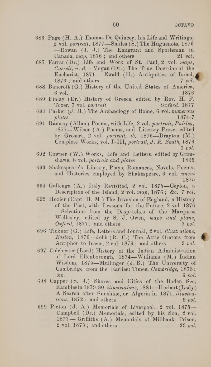 686 Page (H. A.) Thomas De Quincey, his Life and Writings, 2 vol. portrait, 1877—Smiles (S.) The Huguenots, 1876 —Rowan (J. J.) The Emigrant and Sportsman in Canada, map, 1876 ; and others 21 vol. 687 Farrar (Dr.) Life and Work of St. Paul, 2 vol. maps, Cassell, n. d.— Vogan(Dr.) The True Doctrine of the Eucharist, 1871 — Ewald (H.) Antiquities of Isracl, @&amp;  1876 ; and others 7 vol. 688 Bancroft (G.) History of the United States of America, 6 vol. = 1876 689 Finlay (Dr.) History of Greece, edited by Rev. H. F. Tozer, 7 vol. portrait Oxford, 1877 690 Parker (J. H.) The Archeology of Rome, 6 vol. numerous plates 1874-7 691 Ramsay (Allan) Poems, with Life, 2 vol. portra:t, Pazsley, 1877—-Wilson (A.) Poems, and Literary Prose, edited by Grosart, 2 vol. portrait, &lt;b. 1876—Drayton (M.) Complete Works, vol. I-III, portrait, J. R. Smith, 1876 7 vol. 692 Cowper (W.) Works, Life and Letters, edited by Grim- shawe, 8 vol. portrait and plates 1835 693 Shakespeare’s Library, Plays, Romances, Novels, Poems, and Histories employed by Shakespeare, 6 vol. uncut 1875 694 Gallenga (A.) Italy Revisited, 2 vol. 1875—Ceylon, a Description of the Island, 2 vol. map, 1876; &amp;c. 7 vol. 695 Hozier (Capt. H. M.) The Invasion of England, a History of the Past, with Lessons for the Future, 2 vol. 1876 —Selections from the Despatches of the Marquess Wellesley, edited by S. J. Owen, maps and plans, Oxford, 1877; and others 7 vol. 696 Ticknor (G.) Life, Letters and Journal, 2 vol. cilustrations, Boston, 1876—Jebb (R. C.) The Attic Orators from Antiphon to Iseos, 2 vol. 1876 ; and others 9 vol. 697 Colchester (Lord) History of the Indian Administration of Lord Ellenborough, 1874—Williams (M.) Indian Wisdom, 1875—Mullinger (J. B.) The University of Cambridge from the Harliest Times, Cambridge, 1873; &amp;o. 6 vol. 698 Capper (S. J.) Shores and Cities of the Boden See, Ramblesin 1879-80, ¢llustrations, 1881—Herbert (Lady) A Search after Sunshine, or Algeria in 1871, illustra- tions, 1872 ; and others 9 vol. 699 Picton (J. A.) Memorials of Liverpool, 2 vol. 1875— Campbell (Dr.) Memorials, edited by his Son, 2 vol. 1877 — Griffiths (A.) Memorials of Millbank Prison, 2 vol. 1875; and others 23 vol. 