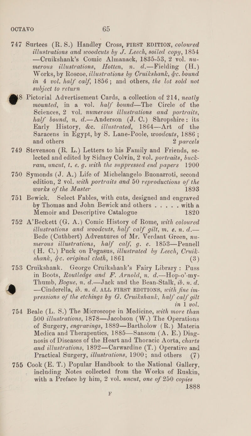 749 753 795 illustrations and woodcuts by J. Leech, soiled copy, 1854 —Cruikshank’s Comic Almanack, 1835-53, 2 vol. nu- merous illustrations, Hotten, n. d.—Fielding (H.) Works, by Roscoe, ¢llustrations by Cruikshank, gc. bound nm 4 vol. half calf, 1856; and others, the lot sold not subject to return mounted, in a vol. half bound—The Circle of the Sciences, 2 vol. numerous illustrations and portraits, half bound, n. d.—Anderson (J. C.) Shropshire: its Karly History, &amp;c. tllustrated, 1864—-Art of the Saracens in Egypt, by 8. Lane-Poole, woodcuts, 1886 ; and others 2 parcels lected and edited by Sidney Colvin, 2 vol. portraits, buck- ram, uncut, t. e.g. with the suppressed end papers 1900 edition, 2 vol. with portraits and 50 reproductions of the works of the Master 1893 Bewick. Select Fables, with cuts, designed and engraved by Thomas and John Bewick and others ..... with a Memoir and Descriptive Catalogue 1820 illustrations and woodcuts, half calf gilt, m. e. n. d.— Bede (Cuthbert) Adventures of Mr. Verdant Green, nu- merous illustrations, half calf, g. e. 1853—Pennell (H. C.) Puck on Pegasus, illustrated by Leech, Cruik- shank, &amp;c. original cloth, 1861 (3) in Boots, Routledge and F. Arnold, n. d.—Hop-o’-my- Thumb, Bogue, n. d.—Jack and the Bean-Stalk, 7d. n. d. —Cinderella, 7b. n. d. ALL FIRST EDITIONS, with fine im- pressions of the etchings by G. Cruikshank, half calf gilt in 1 vol. 500 tllustrations, 1878—Jacobson (W.) The Operations of Surgery, engravings, 1889—Bartholow (R.) Materia Medica and Therapeutics, 1885—Sansom (A. E.) Diag- nosis of Diseases of the Heart and Thoracic Aorta, charts and illustrations, 1892—Carwardine (T.) Operative and Practical Surgery, illustrations, 1900; and others (7) including Notes collected from the Works of Ruskin, with a Preface by him, 2 vol. uncut, one of 250 copies 1888