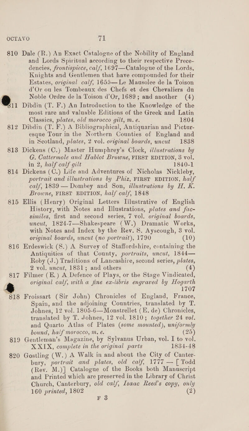 OCTAVO yal 810 Dale (R.) An Exact Catalogue of the Nobility of England and Lords Spiritual according to their respective Prece- dencies, frontispiece, calf, 1697—Catalogue of the Lords, Knights and Gentlemen that have compounded for their Estates, original calf, 1655—Le Mausolee de la Toison d’Or ou les Tombeaux des Chefs et des Chevaliers du s Noble Ordre de la Toison d’Or, 1689; and another (4) 611 Dibdin (T. F.) An Introduction to the Knowledge of the most rare and valuable Editions of the Greek and Latin Classics, plates, old morocco gilt, m. e. 1804 812 Dibdin (T. F.) A Bibliographical, Antiquarian and Pictur- esque Tour in the Northern Counties of England and in Scotland, plates, 2 vol. original boards, uncut 1888 813 Dickens (C.) Master Humphrey’s Clock, illustrations by G. Cattermole and Hablot Browne, FIRST EDITION, 3 vol. in 2, half calf gilt 1840-1 814 Dickens (C.) Life and Adventures of Nicholas Nickleby, portrait and illustrations by Phiz, FIRST EDITION, half calf, 1839 — Dombey and Son, illustrations by H. K. Browne, FIRST EDITION, half calf, 1848 815 Ellis (Henry) Original Letters Illustrative of English History, with Notes and Illustrations, plates and fac- similes, first and second series, 7 vol. original boards, uncut, 1824-7—-Shakespeare (W.) Dramatic Works, with Notes and Index by the Rev. 8. Ayscough, 3 vol. original boards, uncut (no portrait), 1790 (10) 816 Erdeswick (S.) A Survey of Staffordshire, containing the Antiquities of that County, portraits, uncut, 1844— Roby (J.) Traditions of Lancashire, second series, plates, 2 vol. uncut, 1831; and others (4) 817 Filmer (E.) A Defence of Plays, or the Stage Vindicated, original calf, with a fine ex-libris engraved by Hogarth : 1707 818 Froissart (Sir John) Chronicles of England, France, Spain, and the adjoining Countries, translated by T. Johnes, 12 vol. 1805-6—Monstrellet (Hi. de) Chronicles, translated by T. Johnes, 12 vol. 18103; together 24 vol. and Quarto Atlas of Plates (some mounted), uniformly bound, half morocco, m. é. (25) 819 Gentleman’s Magazine, by Sylvanus Urban, vol. I to vol. X XIX, complete in the original parts 1834-48 820 Gostling (W.) A Walk in and about the City of Canter- bury, portrait and plates, old calf, 1777 — [ Todd (Rev. M.)] Catalogue of the Books both Manuscript and Printed which are preserved in the Library of Christ Church, Canterbury, old calf, Isaac Keed’s copy, onli 160 printed, 1802 P (2)