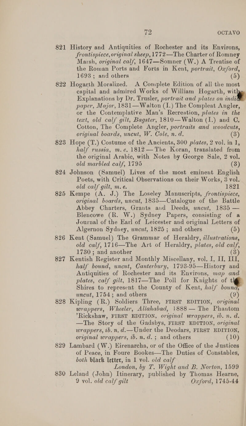 821 History and Antiquities of Rochester and its Environs, frontispiece, original sheep, 1772—The Charter of Romney Marsh, original calf, 1647—Somner (W.) A Treatise of the Roman Ports and Forts in Kent, portrait, Oxford, 1693; and others (5) 822 Hogarth Moralized. A Complete Edition of all the most capital and admired Works of William Hogarth, withge Explanations by Dr. Trusler, portrait and plates on indi paper, Major, 1881— Walton (I.) The Compleat Angler, or the Contemplative Man’s Recreation, plates in the text, old calf gilt, Bagster, 1810—Walton (I.) and C, Cotton, The Complete Angler, portraits and woodcuts, original boards, uncut, W. Cole, n. d. (3) 823 Hope (T.) Costume of the Ancients, 300 plates, 2 vol. in 1, half russia, m.e. 1812—The Koran, translated from the original Arabic, with Notes by George Sale, 2 vol. old marbled calf, 1795 (3) 824 Johnson (Samuel) Lives of the most eminent English Poets, with Critical Observations on their Works, 3 vol. old calf gilt, m.e. 1821 825 Kempe (A. J.) The Loseley Manuscripts, frontispiece, original boards, uncut, 1835—Catalogue of the Battle Abbey Charters, Grants and Deeds, uncut, 1835 — Blencowe (R. W.) Sydney Papers, consisting of a Journal of the Earl of Leicester and original Letters of Algernon Sydney, uncut, 1825; and others (5) 826 Kent (Samuel) The Grammar of Heraldry, cllustrations, old calf, 1716—The Art of Heraldry, plates, old calf, 1730 ; and another (3) 827 Kentish Register and Monthly Miscellany, vol. I, II, IQ, half bound, uncut, Canterbury, 1793-95— History and Antiquities of Rochester and its Environs, map and plates, calf gilt, 1817—The Poll for Knights of ie Shires to represent the County of Kent, half bound, uncut, 1754; and others (9) 828 Kipling (R.) Soldiers Three, FIRST EDITION, original wrappers, Wheeler, Allahabad, 1888 — The Phantom Rickshaw, FIRST EDITION, original wrappers, 1b. n. d. —The Story of the Gadsbys, FIRST EDITION, original wrappers, ib. n.d.—Under the Deodars, FIRST EDITION, original wrappers, ib. n.d. ; and others (10) 829 Lambard (W.) Hirenarcha, or of the Office of the Justices of Peace, in Foure Bookes—The Duties of Constables, both black letter, in 1 vol. old calf London, by T. Wight and B. Norton, 1599 830 Leland (John) Itinerary, published by Thomas Hearne, 9 vol. old calf gilt Oxford, 1745-44  