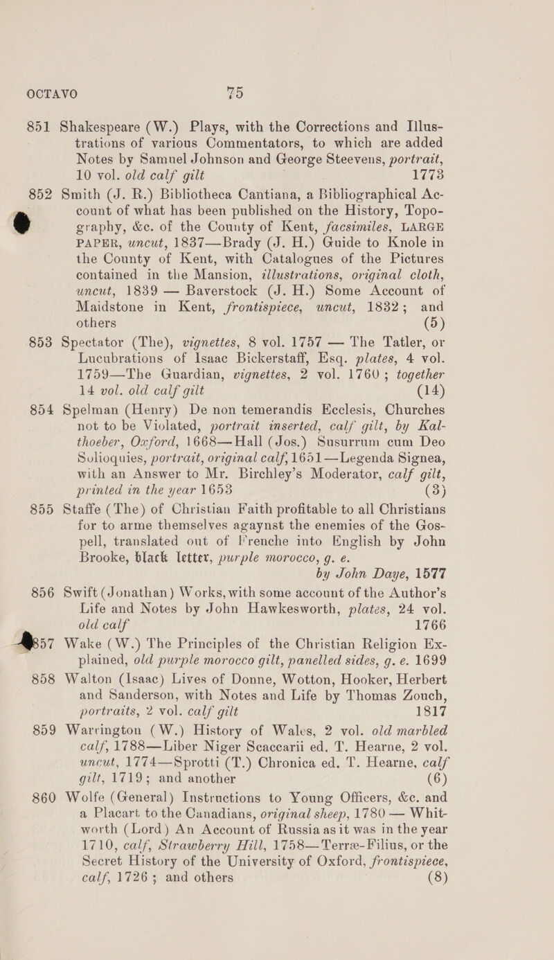 851 852 853 854 855 856 R57 858 859 860 Shakespeare (W.) Plays, with the Corrections and Illus- trations of various Commentators, to which are added Notes by Samuel Johnson and George Steevens, portrait, 10 vol. old calf gilt 1773 Smith (J. R.) Bibliotheca Cantiana, a Pibographies! Ac- count of what has been published on the History, Topo- graphy, &amp;c. of the County of Kent, facsimiles, LARGE PAPER, uncut, 1837—Brady (J. H.) Guide to Knole in the County of Kent, with Catalogues of the Pictures contained in the Mansion, illustrations, original cloth, uncut, 1839 — Baverstock (J. H.) Some Account of Maidstone in Kent, /frontispiece, uncut, 1832; and others (5) Spectator (The), vignettes, 8 vol. 1757 — The Tatler, or Lucubrations of Isaac Bickerstaff, Hisq. plates, 4 vol. 1759—The Guardian, vignettes, 2 vol. 1760; together 14 vol. old calf gilt (14) Spelman (Henry) De non temerandis Kcclesis, Churches not to be Violated, portrait inserted, calf gilt, by Kal- thoeber, Oxford, 1668—Hall (Jos.) Susurrum cum Deo Solioquies, portrait, orzginal calf, 1651—Legenda Signea, with an Answer to Mr. Birchley’s Moderator, calf gilt, printed in the year 16538 (3) Staffe (The) of Christian Faith profitable to all Christians for to arme themselves agaynst the enemies of the Gos- pell, translated out of Frenche into English by John Brooke, black letter, purple morocco, g. e. by John Daye, 1577 Swift (Jonathan) Works, with some account of the Author’s Life and Notes by John Hawkesworth, plates, 24 vol. old calf 1766 Wake (W.) The Principles of the Christian Religion Ex- plained, old purple morocco gilt, panelled sides, g. e. 1699 Walton (Isaac) Lives of Donne, Wotton, Hooker, Herbert and Sanderson, with Notes and Life by Thomas Zouch, portraits, 2 vol. calf gilt 1817 Warrington (W.) History of Wales, 2 vol. old marbled calf, 1788—Liber Niger Scaccarii ed. T. Hearne, 2 vol. uncut, 1774—Sprotti (T.) Chronica ed. T. Hearne, calf gilt, 1719; and another (6) Wolfe (General) Instructions to Young Officers, &amp;c. and a Placart to the Canadians, original sheep, 1780 — Whit- worth (Lord) An Account of Russia as it was in the year 1710, calf, Strawberry Hill, 1758—Terre-Filius, or the Secret History of the University of Oxford, frontispiece,