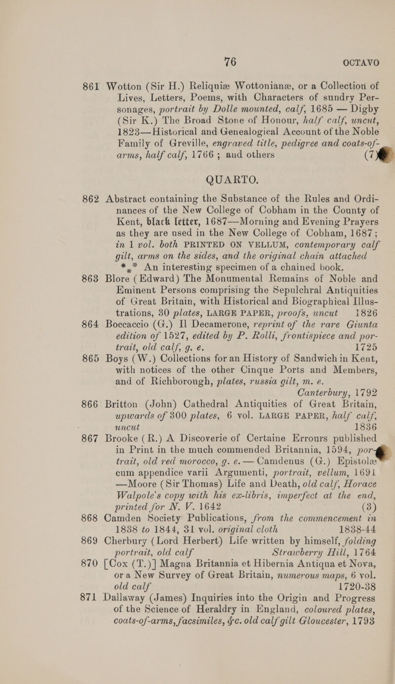 861 862 863 864 865 866 867 868 869 870 76 OCTAVO Wotton (Sir H.) Reliquizs Wottoniane, or a Collection of Lives, Letters, Poems, with Characters of sundry Per- sonages, portrait by Dolle mounted, calf, 1685 — Digby (Sir K.) The Broad Stone of Honour, half calf, uncut, 1823—Historical and Genealogical Account of the Noble Family of Greville, engraved title, pedigree and coats-of- arms, half calf, 1766 ; aud others €:  QUARTO. Abstract containing the Substance of the Rules and Ordi- nances of the New College of Cobham in the County of Kent, black letter, 1687—-Morning and Evening Prayers as they are used in the New College of Cobham, 1687; in 1 vol. both PRINTED ON VELLUM, contemporary calf gilt, arms on the sides, and the original chain attached ** An interesting specimen of a chained book. Blore (Edward) The Monumental Remains of Noble and Eminent Persons comprising the Sepulchral Antiquities of Great Britain, with Historical and Biographical Lllus- trations, 30 plates, LARGE PAPER, proofs, uncut 1826 Boccaccio (G.) Il Decamerone, reprint of the rare Giunta edition of 1527, edited by P. Rolli, frontispiece and por- trait, old calf, g. é. 1725 Boys (W.) Collections for an History of Sandwich in Kent, with notices of the other Cinque Ports and Members, and of Richborough, plates, russia gilt, m. e. Canterbury, 1792 Britton (John) Cathedral Antiquities of Great Britain, upwards of 300 plates, 6 vol. LARGE PAPER, half calf, uncut 1836 Brooke (R.) A Discoverie of Certaine Errours published in Print in the much commended Britannia, 1594, pore trait, old red morocco, g. e. — Camdenus (G.) Epistole™ cum appendice varii Argumenti, portrait, vellum, 1691 —Moore (Sir Thomas) Life and Death, old calf, Horace Walpole’s copy with his ea-libris, imperfect at the end, printed for N. V. 1642 (3) Camden Society Publications, from the commencement in 18388 to 1844, 31 vol. original cloth 1838-44 Cherbury (Lord Herbert) Lite written by himself, folding portrait, old calf Strawberry Hill, 1764 [Cox (T.)] Magna Britannia et Hibernia Antiqua et Nova, ora New Survey of Great Britain, nwmerous maps, 6 vol. old calf 1720-38  of the Science of Heraldry in England, coloured plates, coats-of-arms, facsimiles, gc. old calf gilt Gloucester, 1793