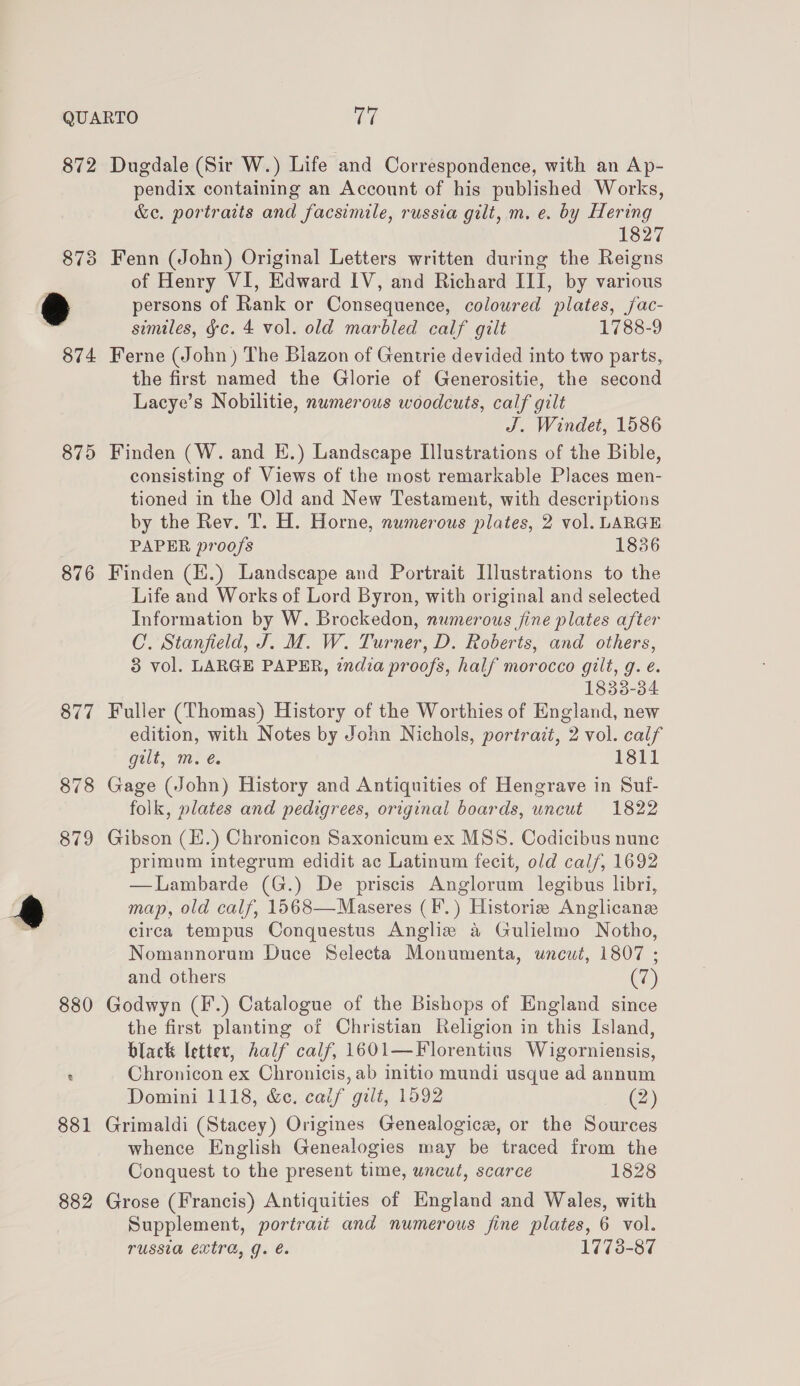 875 876 877 879 882 pendix containing an Account of his published Works, &amp;e. portraits and facsimile, russia gilt, m. e. by Hering 1827 Fenn (John) Original Letters written during the Reigns of Henry VI, Edward IV, and Richard III, by various persons of Rank or Consequence, coloured plates, jfac- similes, &amp;c. 4 vol. old marbled calf gilt 1788-9 Ferne (John ) The Blazon of Gentrie devided into two parts, the first named the Glorie of Generositie, the second Lacye’s Nobilitie, numerous woodcuts, calf gilt J. Windet, 1586 Finden (W. and EH.) Landscape Illustrations of the Bible, consisting of Views of the most remarkable Places men- tioned in the Old and New Testament, with descriptions by the Rev. T. H. Horne, numerous plates, 2 vol. LARGE PAPER proofs 1836 Finden (E.) Landscape and Portrait [lustrations to the Life and Works of Lord Byron, with original and selected Information by W. Brockedon, numerous fine plates after C. Stanfield, J. M. W. Turner, D. Roberts, and others, 3 vol. LARGE PAPER, india proofs, half morocco gilt, g. é. 1838-34 Fuller (Thomas) History of the Worthies of England, new edition, with Notes by John Nichols, portrait, 2 vol. calf Gait, me €. 1811 Gage (John) History and Antiquities of Hengrave in Suf- folk, plates and pedigrees, original boards, uncut 1822 Gibson (E.) Chronicon Saxonicum ex MSS. Codicibus nune primum integrum edidit ac Latinum fecit, old cal/, 1692 —Lambarde (G.) De priscis Anglorum legibus libri, map, old calf, 1568—Maseres (F.) Historie Anglicans circa tempus Conquestus Angliz a Gulielmo Notho, Nomannorum Duce Selecta Monumenta, uncut, 1807 ; and others (a) Godwyn (F.) Catalogue of the Bishops of England since the first planting of Christian Religion in this Island, black letter, half calf, 1601—Florentius Wigorniensis, Chronicon ex Chronicis, ab initio mundi usque ad annum Domini 1118, &amp;e. calif gilt, 1592 (2) Grimaldi (Stacey) Origines Genealogicr, or the Sources whence English Genealogies may be traced from the Conquest to the present time, uncut, scarce 1828 Grose (Francis) Antiquities of England and Wales, with Supplement, portrait and numerous fine plates, 6 vol. russia extra, g. é. 1773-87