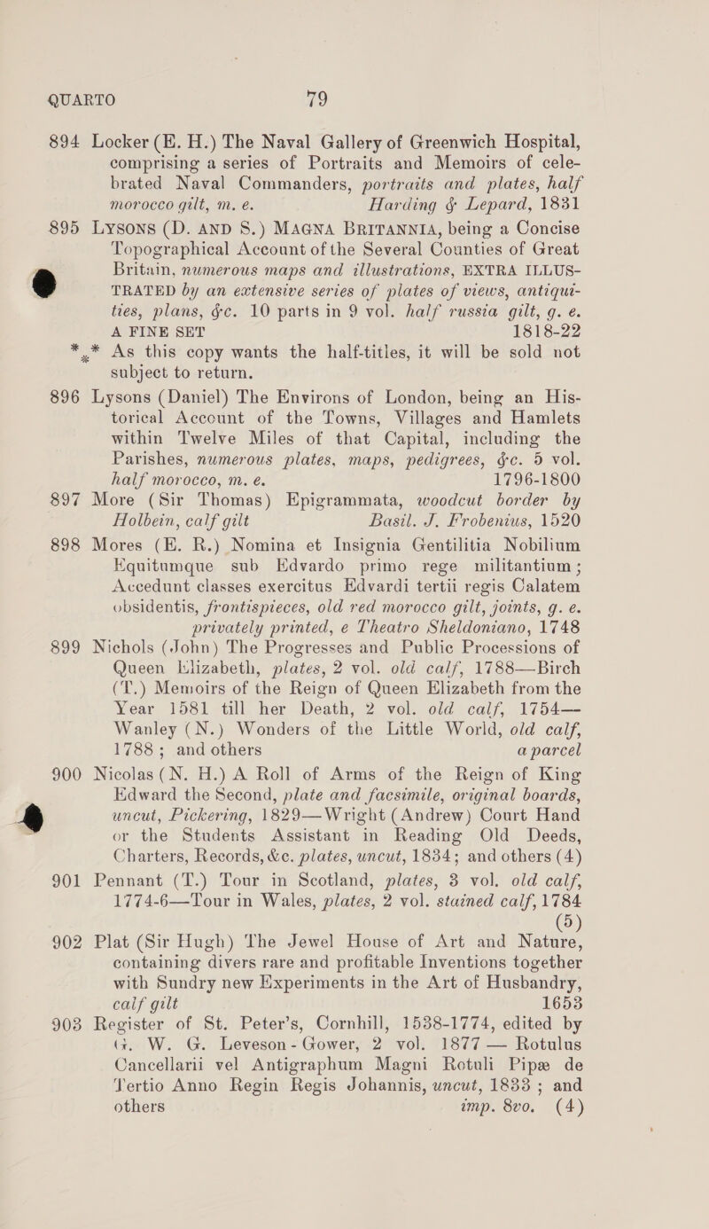 894 Locker (EH. H.) The Naval Gallery of Greenwich Hospital, comprising a series of Portraits and Memoirs of cele- brated Naval Commanders, portraits and plates, half morocco gilt, m. e. Harding &amp; Lepard, 1831 895 Lysons (D. AnD S.) MAGNA BRITANNIA, being a Concise Topographical Account of the Several Counties of Great Britain, numerous maps and illustrations, EXTRA ILLUS- 2 TRATED by an extensive series of plates of views, antiqut- ties, plans, §c. 10 parts in 9 vol. half russia gilt, g. e. A FINE SET 1818-22 * * As this copy wants the half-titles, it will be sold not subject to return. 896 Lysons (Daniel) The Environs of London, being an His- torical Account of the Towns, Villages and Hamlets within Twelve Miles of that Capital, including the Parishes, numerous plates, maps, pedigrees, gc. 5 vol. half morocco, m. e. 1796-1800 897 More (Sir Thomas) Epigrammata, woodcut border by Holbein, calf gilt Basil. J. Frobenius, 1520 898 Mores (KE. R.) Nomina et Insignia Gentilitia Nobilium Equitumque sub Edvardo primo rege militantium ; Accedunt classes exercitus Hdvardi tertii regis Calatem obsidentis, frontespieces, old red morocco gilt, joints, g. é. privately printed, e Theatro Sheldoniano, 1748 899 Nichols (John) The Progresses and Public Processions of Queen lilizabeth, plates, 2 vol. old calf, 1788—Birch (T.) Memoirs of the Reign of Queen Elizabeth from the Year 1581 till her Death, 2 vol. old calf, 1754— Wanley (N.) Wonders of the Little World, old calf, 1788; and others a parcel 900 Nicolas(N. H.) A Roll of Arms of the Reign of King Edward the Second, plate and facsimile, original boards, @ | uncut, Pickering, 1829—Wright (Andrew) Court Hand &lt; or the Students Assistant in Reading Old Deeds, Charters, Records, &amp;c. plates, uncut, 1834; and others (4) 901 Pennant (T.) Tour in Scotland, plates, 3 vol. old calf, 1774-6—Tour in Wales, plates, 2 vol. stained calf, 1784 dD 902 Plat (Sir Hugh) The Jewel House of Art and satan containing divers rare and profitable Inventions together with Sundry new Experiments in the Art of Husbandry, calf gilt 16538 903 Register of St. Peter’s, Cornhill, 1538-1774, edited by G. W. G. Leveson- Gower, 2 vol. 1877 — Rotulus Cancellarii vel Antigraphum Magni Rotuli Pipe de Tertio Anno Regin Regis Johannis, uncut, 1833 ; and others imp. 8vo. (4)