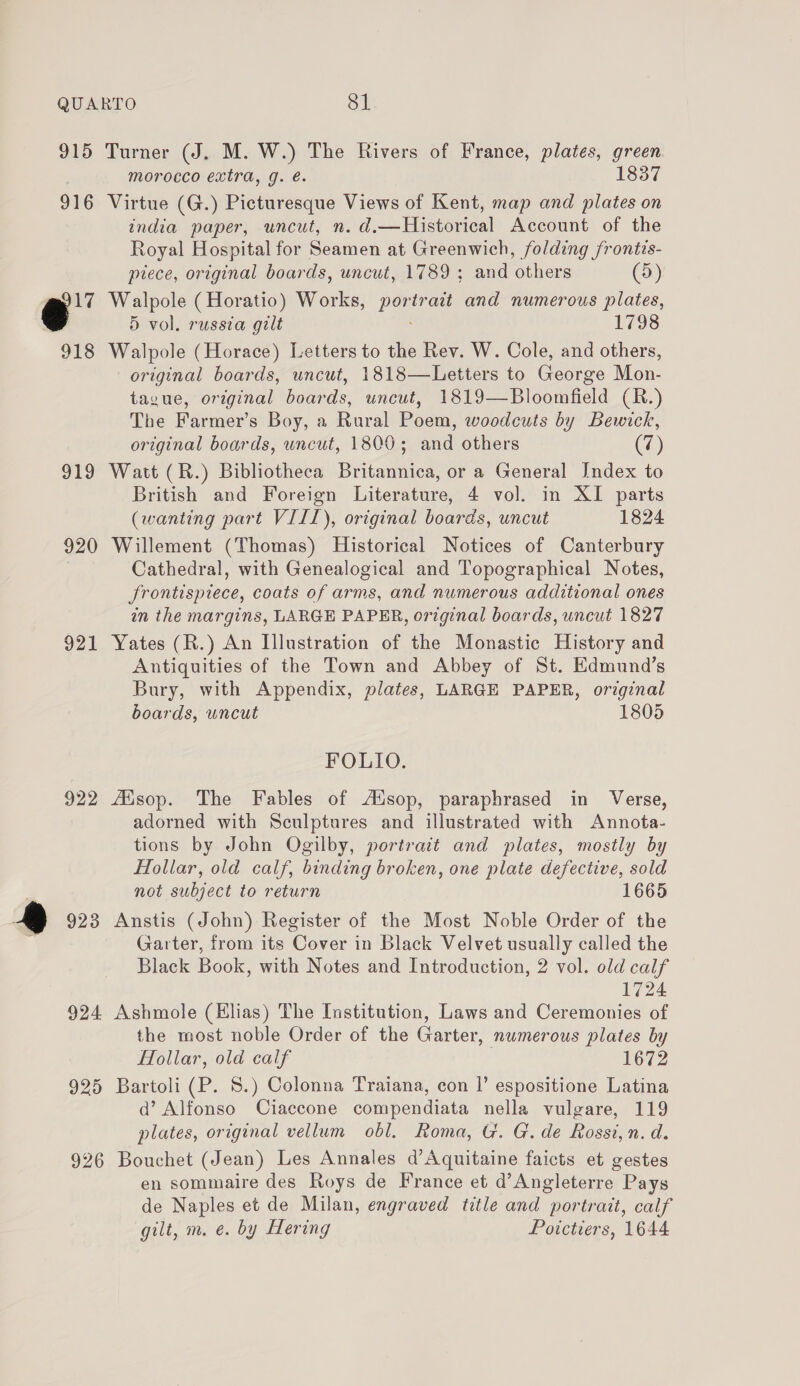 915 916 @' 918 919 920 921 922 ® 923 Turner (J. M. W.) The Rivers of France, plates, green morocco extra, g. é. 1837 Virtue (G.) Picturesque Views of Kent, map and plates on india paper, uncut, n. d.—Historical Account of the Royal Hospital for Seamen at Greenwich, folding frontis- piece, original boards, uncut, 1789 ; and others (5) Walpole ( Horatio) Works, pale: and numerous plates, 5 vol. russia gilt 1798 Walpole (Horace) Letters to the Rev. W. Cole, and others, original boards, uncut, 1818—Letters to George Mon- tayue, original boards, uncut, 1819—Bloomfield (R.) The Farmer’s Boy, a Rural Poem, woodcuts by Bewick, original boards, uncut, 1800; and others (7) Watt (R.) Bibliotheca Britannica, or a General Jndex to British and Foreign Literature, 4 vol. in XI parts (wanting part VILL), original boards, uncut 1824 Willement (Thomas) Historical Notices of Canterbury Cathedral, with Genealogical and Topographical Notes, frontispiece, coats of arms, and numerous additional ones in the margins, LARGE PAPER, original boards, uncut 1827 Yates (R.) An Illustration of the Monastic History and Antiquities of the Town and Abbey of St. Edmund’s Bury, with Appendix, plates, LARGE PAPER, original boards, uncut 1805 FOLIO. fisop. The Fables of Atsop, paraphrased in Verse, adorned with Sculptures and illustrated with Annota- tions by John Ogilby, portrait and plates, mostly by Hollar, old calf, binding broken, one plate defective, sold not subject to return 1665 Anstis (John) Register of the Most Noble Order of the Garter, from its Cover in Black Velvet usually called the Black Book, with Notes and Introduction, 2 vol. old calf 1724 Ashmole (Elias) The Institution, Laws and Ceremonies of the most noble Order of the Garter, numerous plates by Hollar, old calf 1672 Bartoli (P. 8.) Colonna Traiana, con |’ espositione Latina ad’ Alfonso Ciaccone compendiata nella vulgare, 119 plates, original vellum obl. Roma, G. G. de Rossi, n. d. en sommaire des Roys de France et d’ Angleterre. Pays de Naples et de Milan, engraved title and oes calf gilt, m. e. by Hering Poictiers, 1644