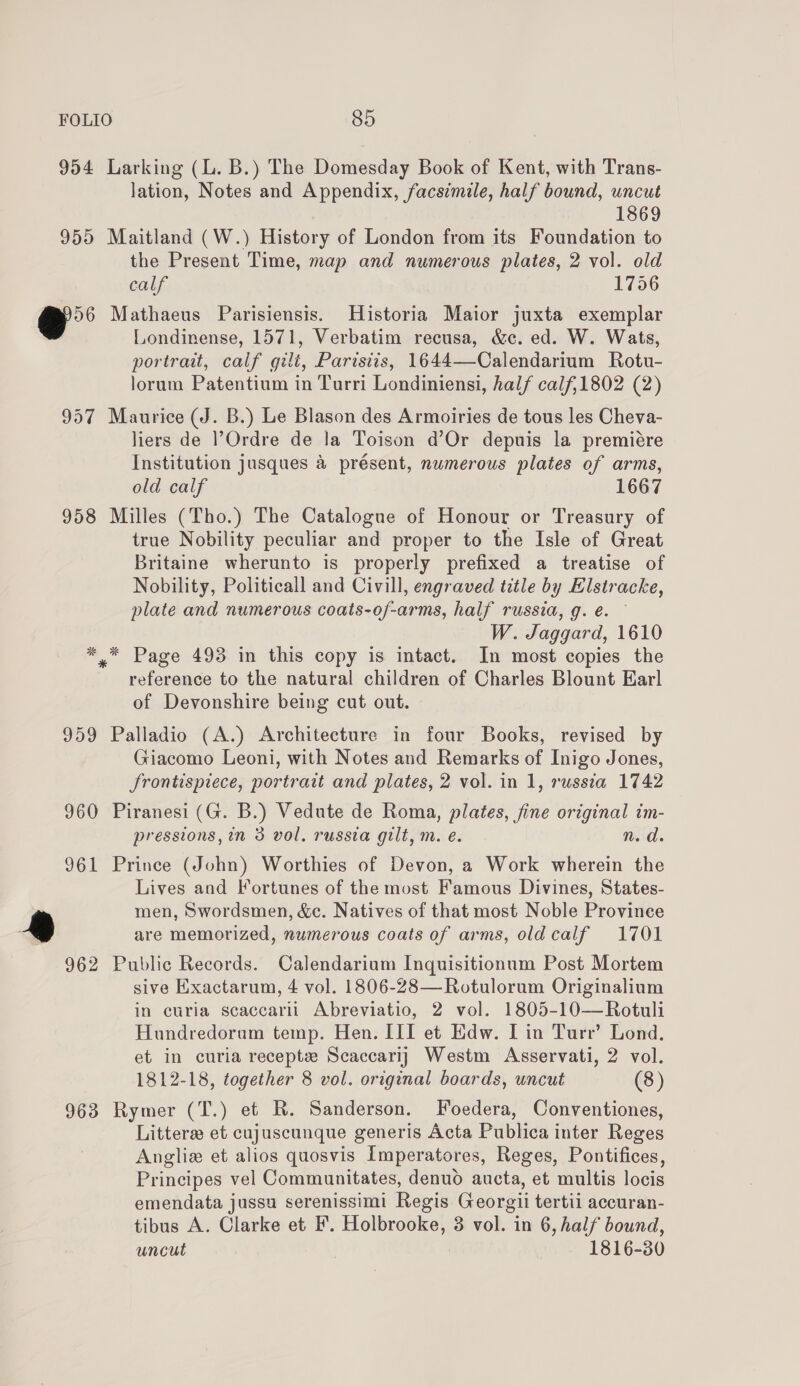 955 Ya 957 958 959 lation, Notes and Appendix, facsimile, half bound, uncut | 1869 Maitland (W.) History of London from its Foundation to the Present Time, map and numerous plates, 2 vol. old calf 1756 Mathaeus Parisiensis. Historia Maior juxta exemplar Londinense, 1571, Verbatim recusa, &amp;c. ed. W. Wats, portrait, calf gilt, Paristiis, 1644—Calendarium Rotu- lorum Patentium in Turri Londiniensi, half calf,1802 (2) Maurice (J. B.) Le Blason des Armoiries de tous les Cheva- liers de Ordre de la Toison d’Or depuis la premiére Institution jusques &amp; présent, numerous plates of arms, old calf 1667 Milles (Tho.) The Catalogue of Honour or Treasury of true Nobility peculiar and proper to the Isle of Great Britaine wherunto is properly prefixed a treatise of Nobility, Politicall and Civill, engraved title by Elstracke, plate and numerous coats-of-arms, half russia, g. e. — W. Jaggard, 1610 * Page 493 in this copy is intact. In most copies the reference to the natural children of Charles Blount Karl of Devonshire being cut out. Palladio (A.) Architecture in four Books, revised by Giacomo Leoni, with Notes and Remarks of Inigo Jones, JSrontispiece, portrait and plates, 2 vol. in 1, russia 1742 961 a 962 963 pressions, in 3 vol. russia gilt, m. é. n.d. Prince (John) Worthies of Devon, a Work wherein the Lives and Fortunes of the most Famous Divines, States- men, Swordsmen, &amp;c. Natives of that most Noble Province are memorized, numerous coats of arms, oldcalf 1701 Public Records. Calendarium Inquisitionum Post Mortem sive Exactarum, 4 vol. 1806-28—Rotulorum Originalium in curia scaccarii Abreviatio, 2 vol. 1805-10—Rotuli Hundredorum temp. Hen. III et Edw. [in Turr’ Lond. et in curia receptz Scaccarij Westm Asservati, 2 vol. 1812-18, together 8 vol. original boards, uncut (8) Rymer (T.) et R. Sanderson. Foedera, Conventiones, Litters et cujuscunque generis Acta Publica inter Reges Anglie et alios quosvis Imperatores, Reges, Pontifices, Principes vel Communitates, denuo aucta, et multis locis emendata jussu serenissimi Regis Georgii tertii accuran- tibus A. Clarke et F’. Holbrooke, 3 vol. in 6, half bound, uncut 1816-30