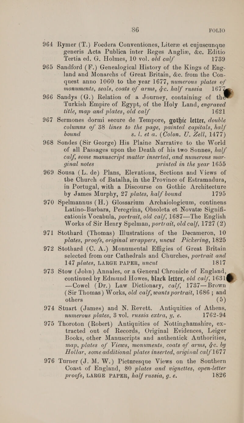 964 965 966 967 968 969 974 975 976 86 FOLIO Rymer (T.) Foedera Conventiones, Litere et cujuscunque generis Acta Publica inter Reges Anglix, &amp;c. Editio Tertia ed. G. Holmes, 10 vol. old calf 1739 Sandford (F.) Genealogical History of the Kings of Eng- land and Monarchs of Great Britain, &amp;c. from the Con- quest anno 1060 to the year 1677, numerous plates of monuments, seals, coats of arms, &amp;c. half russia 167 Sandys (G.) Relation of a Journey, containing of th Turkish Empire of Egypt, of the Holy Land, engraved title, map and plates, old calf 1621 Sermones dormi secure de Tempore, gothic letter, double columns of 38 lines to the page, painted capitals, half bound s. 1. et a. (Colon. U. Zell, 1477) Sondes (Sir George) His Plaine Narrative to the World of all Passages upon the Death of his two Sonnes, half calf, some manuscript matter inserted, and numerous mar- ginal notes printed in the year 1655 Sousa (L. de) Plans, Elevations, Sections and Views of the Church of Batalha, in the Province of Estramadura, in Portugal, with a Discourse on Gothic Architecture by James Murphy, 27 plates, half bound 1795 Spelmannus (H.) Glossarium Archaiologicum, continens Latino-Barbara, Peregrina, Obsoleta et Novate Signifi- cationis Vocabula, portrait, old calf, 1687—The English Works of Sir Henry Spelman, portrait, old calf, 1727 (2) Stothard (Thomas) Illustrations of the Decameron, 10 plates, proofs, original wrappers, uncut Pickering, 1825 Stothard (C. A.) Monumental Effigies of Great Britain selected from our Cathedrals and Churches, portrait and 147 plates, LARGE PAPER, uncut 1817 Stow (John) Annales, or a General Chronicle of England, continued by Edmund Howes, black Ietter, old calf, 1631 —Cowel (Dr.) Law Dictionary, calf, 1737— Brown (Sir Thomas) Works, old calf, wants portrait, 1686 ; and Stuart (James) and N. Revett. Antiquities of Athens, numerous plates, 3 vol. russia extra, y. é. 1762-94 Thoroton (Robert) Antiquities of Nottinghamshire, ex- tracted out of Records, Original Evidences, Leiger Books, other Manuscripts and authentick Authorities, map, plates of Views, monuments, coats of arms, &amp;c. by Hollar, some additional plates inserted, original calf 1677 Turner (J. M. W.) Picturesque Views on the Southern Coast of England, 80 plates and vignettes, open-letter proofs, LARGE PAPER, half russia, g. é. 1826 