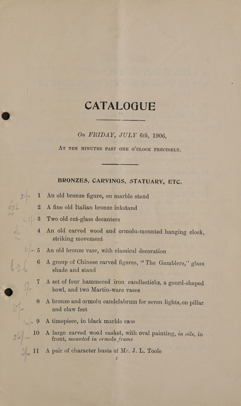 =~ CO bp CATALOGUE ES EE SS On FRIDAY, JULY 6th, 1906, AT TEN MINUTES PAST ONE 0’CLOCK PRECISELY. BRONZES, CARVINGS, STATUARY, ETC. A fine old Italian bronze inkstand Two old cut-glass decanters An old carved wood and ormolu-mounted hanging clock, striking movement An old bronze vase, with classical decoration A group of Chinese carved figures, ‘ The Gamblers,” glass shade and stand A set of four hammered iron candlesticks, a gourd-shaped bowl, and two Martin-ware vases A bronze and ormolu candelabrum for seven lights, on pillar and claw feet A timepiece, in black marble case A large carved wood casket, with oval painting, in oils, in front, mounted in ormolu frame A pair of character busts of Mr. J. L. Toole 3