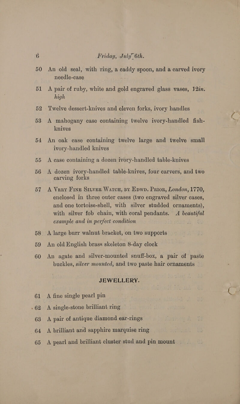 50 58 59 60 61 » 62 63 64 Friday, July 6th. An old seal, with ring, a caddy spoon, and a carved ivory needle-case 3 A pair of ruby, white and gold engraved glass vases, J2in. high Twelve dessert-knives and eleven forks, ivory handles A mahogany case containing twelve ivory-handled fish- knives An oak case containing twelve large and twelve small ivory-handled knives A ease containing a dozen ivory-handled table-knives A dozen ivory-handled table-knives, four carvers, and two carving forks : A Very Fine Sitver Watcu, sy Epwp. Prior, London, 1770, enclosed in three outer cases (two engraved silver cases, and one tortoise-shell, with silver studded ornaments), with silver fob chain, with coral pendants. <A beautiful example and in perfect condition ! A large burr walnut bracket, on two supports _ - An old English brass skeleton 8-day clock An agate and silver-mounted snuff-box, a pair of paste buckles, silver mounted, and two paste hair ornaments ~ JEWELLERY. A fine single pearl pin A single-stone brilliant ring A pair of antique diamond ear-rings A brilliant and sapphire marquise ring A pearl and brilliant cluster stud and pin mount iN
