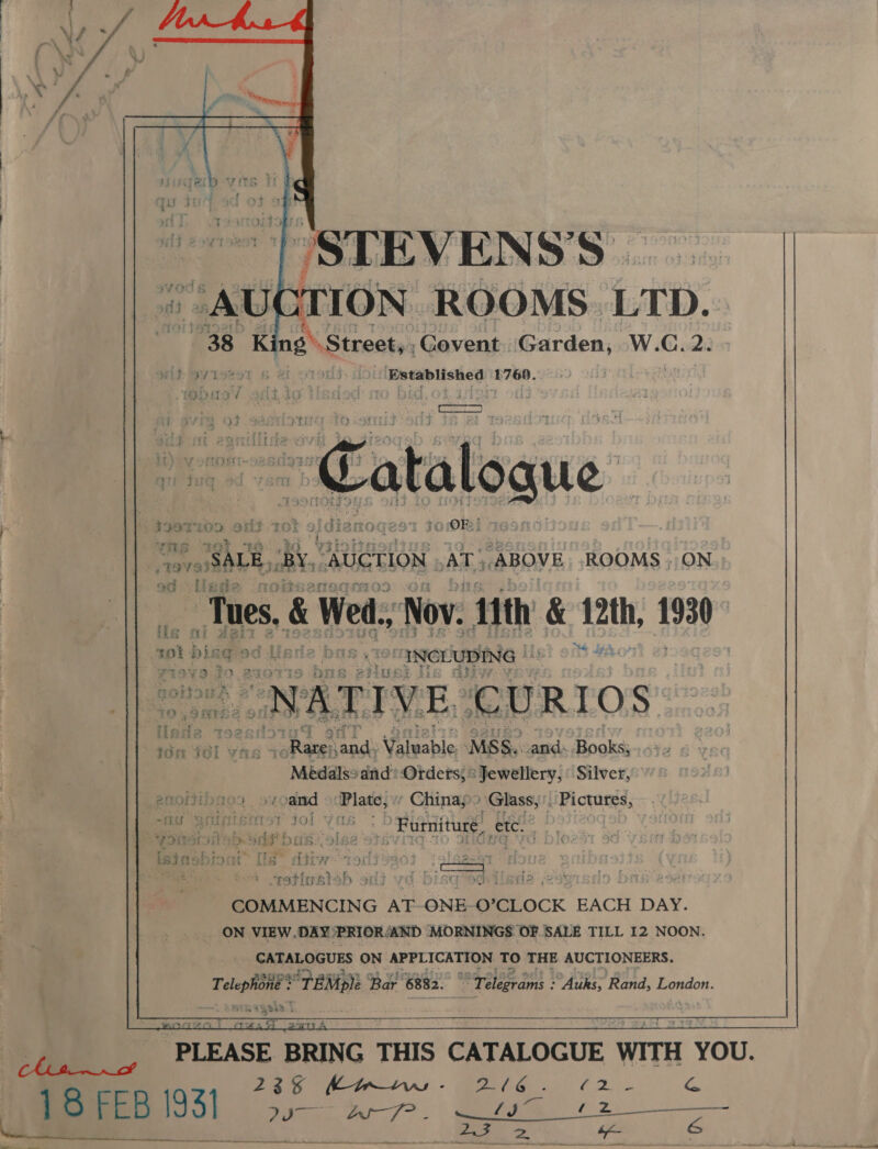             ~~~ | STEVENS'’S — » AUCTION. ROOMS. LTD. “38 | King Street, Goevent Garden, Ww. Sah 2. wit SY T8297 5 yrs Established ‘£76. OOia¥     ces H i verr{ it pe ie} 29 Ab oes Catalogue is 4 see any rot aid dia 2 ree ro OF! +799 SALE, BY, “AUCTION AX ABOVE ROOMS ; ON Tues. &amp; Wed. Nov. ‘nth &amp; i2th, tl ote sok noth bisg pagina at: “INCLUDING LATI VE CURIOS” : ion 461 wikia my an a Wlecble MSS. pas Books; s¥ol ax’g ; Médals? and Orders; © Jewellery; Silver, mee UT AD . 94 rand Plate, Chinap ‘Glass, Pictures, eee os Furniture, ete. t  COMMENCING AT ONE- O’CLOCK EACH DAY. _ ON VIEW. DAY PRIOR: ‘AND MORNINGS OF SALE TILL 12 NOON. CATALOGUES ON APPLICATION TO THE AUCTIONEERS. Telephone ia Boy 6882. “Telegrams : Auks, Rand, London. is : cts s      235 Kanw =. 216 - Par Gee 4.  SE ee Toe one ee a oe