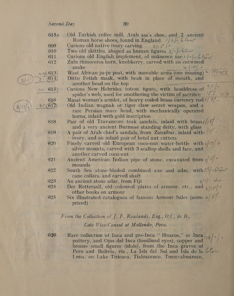 615A 609 610 611 612 of.613| 615) 626 Old Turkish coffee mill, Arab ass’s shoe, and 2 anc Roman. horse shoes, found in Fadland 1] b [= Sewer Curious old native ivory carving zis Two old skittles, shaped as human alee 2/ 'e}- Sour Curious old English implement, of unknown use / [-Jad ee Zulu rhinoceros horn, knobkerry, carved with an entwined snake Pere 2 boc West African ju-ju post, with movable arms (one missing) * Ditto Fetish mask, with beak in place of mouth, and another head on the top ES Curious New Hebrides totem figure, with shedkidioen i NF spider's web, used for smothering the victim of sacritice be vd Bae é Masai woman’s armlet, of heavy coiled brass currency rod // | Old Indian wagnak or tiger claw secret weapon, and a rare Persian mace head, with mechanically operated horns, inlaid with gold inscription Pair of old Travancore teak sandals, inlaid with brass//) if and a very ancient Burmese standing deity, with glass A pair of Arab chief's sandals, from Zanzibar, inlaid with; © ivory, and an inlaid pair of betel nut cutters Finely, carved old European coco-nut water-bottle with /17 7f ‘e silver mounts, carved with 3 scallop shells and face, and another carved coco-nut ‘ Ancient American Indian pipe of stone, excavated feeie A mounds S South Sea stone-bladed combined axe and adze, with.’ ] Shae cane collars, and carved shaft | An ancient stone adze, from Fiji bf tf= eee Der Rettersall, old coloured plates of armour, etc., and ,/,,-/- other books on armour y Six illustrated catalogues of famous Armour Sales (sai 2/ &amp;/ priced) aed 3. : FR PhZ SS —LIvom the Collection of J. F. Rowlands, Esq., 0. 4 pe es Late V1 1ee- -C onsul at Mollendo, bi neel “Rare tollebtion of Inca and eine i Hosa or Jee oe. |. pottery, and Ojos del Inca (fossilized eyes), copper and / / bronze small figures (idols), from the Inca graves of Peru and Bolivia, viz., La Isla del Sol-and Isla de la SGu Luna, on Lake Titicaca, Tiahuanuco, Tursccahuaman,
