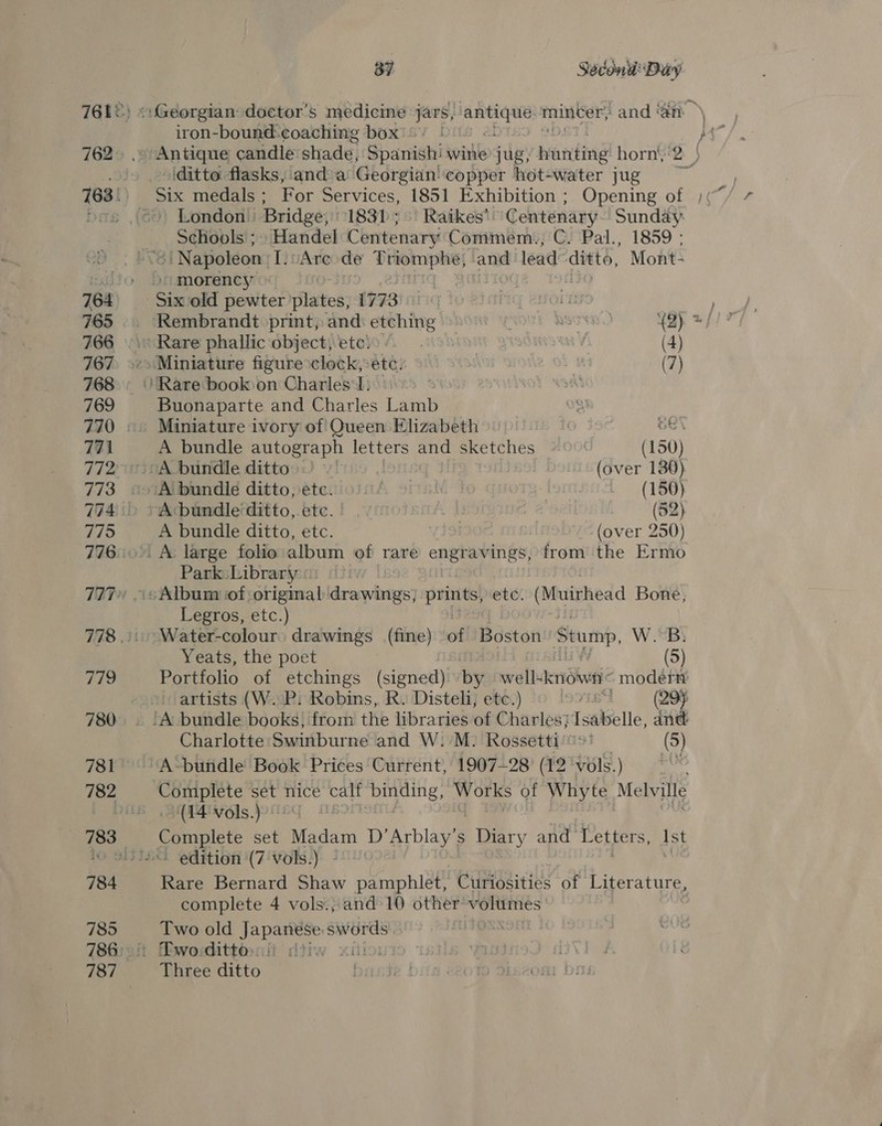 762 765 767 768 769 771 7172 773 7174 775 776 iif i! 780 781 782 785 787 37 Secon Day iron-bound: coaching box ditto flasks, and a Georgian' copper hot-water jug Schools ; » Handel Centenary Commem., C. Pal., 1859 ; “| Napoleon [.vAre de Triomphe; and lead ditto, Mont- / morency + Rare phallic object, ete: : AVS (4) Miniature figure clock, etc’ # (7) Buonaparte and Charles Lamb Miniature ivory of Queen Elizabeth GE A bundle autograph letters and sketches (150) A bundle ditto “(over 130) A bundle ditto, etc. | | 3 (150) ~Acbundle ditto, etc. | (52) A bundle ditto, etc. (over 250) Park: Library Legros, etc.) Water-colour drawings (fine) ‘of Béston: Stump. Ww. Portfolio of etchings (signed) by well- eniSivet “modern artists (W. P: Robins, R. Disteli, etc.) LS9IB A (295 Charlotte Swinburne and W: M. Rossetti'®&gt;’ (5) A-bundle Book Prices Current, 1907—28' (12 vols.) Complete set nice calf binding, Works of Whyte Me Wille (P46]s.jood | Rare Bernard Shaw pamphlet, Ciitidsities of Literature, complete 4 vols.; and 10 other vf cag Two old EL sabes Three ditto }