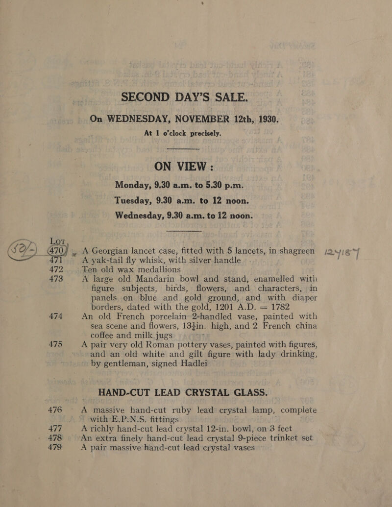 475 478 479 SECOND DAY'S SALE. On WEDNESDAY, NOVEMBER 12th, 1930. At 1 o’cleck precisely. ON VIEW : Monday, 9.30 a.m. to 5.30 p.m. Tuesday, 9.30 a.m. to 12 noon. Wednesday, 9.30 a.m. to 12 noon. _ A Georgian lancet case, fitted maak ) Dietiey in shagreen Ya yak-tail fly whisk, with silver handle Len old wax medallions A large old Mandarin bowl and stand,. enamelled ves figure subjects, birds, flowers, and characters, in panels on blue and gold ground, and with diaper borders, dated with the gold, 1201 A.D. = 1782 An old French porcelain 2-handled vase, painted with sea scene and flowers, I13din. high, and 2 French china coffee and milk jugs A pair very old Roman pottery vases, painted with figures, and an old white and gilt figure with lady drinking, by gentleman, signed Hadlei _HAND-CUT LEAD CRYSTAL GLASS. with E.P.N‘S. fittings A richly hand-cut lead crystal 12-1 -in. bowl, on 3 feet A pair massive hand-cut lead crystal vases f ste