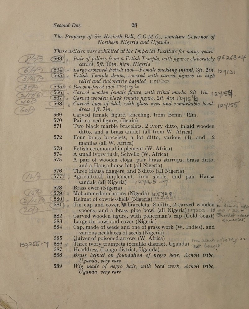 The Property of Sir Hesketh Bell, G.C.M.G., sometime Governor of Northern Nigeria and Uganda. These articles were exhibited at the Imperial Institute for many ‘years. L/S C63), Pair of pillars from a Fetish Temple, with figures elaborately GORE Se vias Co aS carved, 5ft. 10in. high, Nigeria 6/7 (564) « Large crowned Fetish idol—Female suckling infant, 3ft. 20m. re LS} 965.) . Fetish Temple drum, covered with carved figures in high relief and elaborately painted t24iSa a Sy ~965A\ * Baboon-faced idol t 31 % f | Net SRE Py 566) . Carved wooden female figure, with tribal marks, i lin. (24/54. = “567. « Carved wooden black female figure, 2ft. din. Ryisto “eh OFS 568 . Carved bust of idol, with glass eyes and remarkable head- F 24 15E - ; dress, 1ft. Tin. : 569 Carved female figure, kneeling, from Benin, 12in. 570 Pair carved figures (Benin) 571 Two black marble bracelets, 2 ivory ditto, inlaid wooden — . ditto, and a brass anklet (all from W. Africa) 572 Four brass bracelets, a lot ditto, various (4), and 2 manilas (all W. Africa) 573 Fetish ceremonial implement (W. Africa) 574 A small ivory tusk, Scivello (W. Africa) 575 A pair of wooden clogs, pair brass stirrups, brass ditto, and a Hausa horse bit (all Nigeria) 576 Three Hausa daggers, and 3 ditto (all Nigeria) 977), Agricultural implement, iron sickle, and ‘pair Hausa sandals (all Nigeria) (@fleS ~«7 578 Brass ewer (Nigeria) 579 ~ Mohammedan charms (Nigeria) je. € ye e) 580) .. Helmet of cowrie-shells (Nigeria) ‘°* a 581) » Tin cup and cover, W bracelets, 3 ditto, 2 carved wooden m..s la.o% ak | spoons, and a brass pipe bowl (all Nigeria) IZf20%~ 10 @o.V ag = 582 Carved wooden figure, with policeman’s cap (Gold Coast) Theil nO 583 Large tin bowl and cover (Nigeria) ene tater. 584 Cap, made of seeds and one of grass work (W. Indies), and various necklaces of seeds (Nigeria) 585 Quiver of poisoned arrows (W. Africa) in Steck Ene 2 v3 + IAQ2S5~°~. 586.” Three ivory trumpets (Semliki district, Uganda) .» j..-i»* 4 1 587 Headdress (Lango district, Uganda) setae Fh 588 Brass helmet on foundation of negro hair, Acholi tnbe, Uganda, very rare 589 Wig made of negro hair, with bead work, Acholt oe Uganda, very rare 