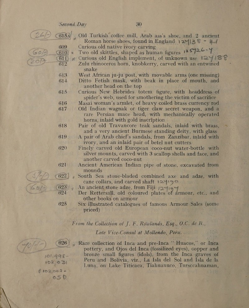 ©6154) | Old Turkish coffee mill, Arab ass's shoe, and 2 ancient ~~ © “Roman horse shoes, found in England VA4I3 i385 - dof | 609 Curious old native ivory carving b- _ f @/8 610) « Two old skittles, shaped as human figures (a $7] ua hts wp (611 ~ Curious old English implement, of unknown use (<2*y 1 eS 612 Zulu rhinoceros horn, knobkerry, carved with an entwined . snake 613 West African ju-ju post, with movable arms (one missing) 614 Ditto Fetish mask, with beak in place of mouth, and another head on the top 615 Curious New Hebrides totem figure, with headdress ‘of spider’s web, used for smothering the victim of sacrifice 616 Masai woman's armlet, of heavy coiled brass currency rod 617 Old Indian wagnak or tiger claw secret weapon, and a rare Persian mace head, with mechanically operated horns, inlaid with gold inscription 618 Pair of old Travancore teak sandals, inlaid with brass, » and a very ancient Burmese standing deity, with glass 619. A pair of Arab chief’s sandals, from Zanzibar, inlaid with ivory, and an inlaid pair of betel nut cutters 620 Finely carved old European coco-nut water-bottle with silver mounts, carved with 3 scallop shells and face, and another carved coco-nut 621 Ancient American Indian pipe of stone, excavated from mounds ©622, » South Sea stone-bladed combined axe and adze, with aia cane collars, and carved shaft se 9° .623) , An ancient stone adze, from Fiji ;2 624° Der Rettersall, old coloured Ph 1 4 ae etc., and other books on armour 625 Six illustrated catalogues of famous Armour Sales Woe priced) | | From the C ollection of J. Ff. Rowlands, Esq. 0. eR: Late V4 1ce- Consul at Mollendo, Per. 626 ) “Rare euilection bi Inca and pre- Tea i aR tiehe.% or Inca ah pottery, and Ojos del Inca (fossilized eyes), copper and jOlaqQe~— bronze small figures (idols), from the Inca graves of 1o2 OBI Peru and Bolivia, viz., La Isla del Sol and Isla de la Luna, on Lake: Titicaca, Tiahuanuco, Tursccahuaman, ff 102,047 &amp; ©50 