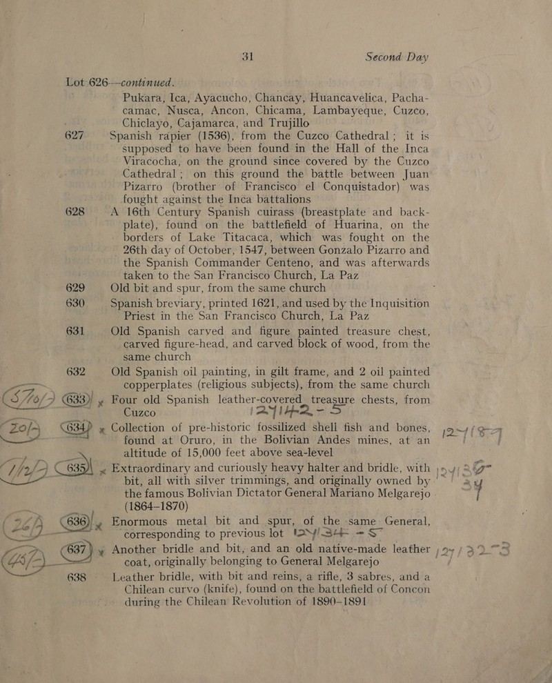 Lot 626—continued. Pukara, Ica, Ayacucho, Chancay, Huancavelica, Pacha- camac, Nusca, Ancon, Chicama, Lambayeque, Cuzco, | Chiclayo, Cajamarca, and Trujillo 627 Spanish rapier (1536), from the Cuzco Cathedral; it is supposed to have been found in the Hall of the Inca Viracocha, on the ground since covered by the Cuzco Cathedral; on this ground the battle between Juan Pizarro (brother of Francisco el Conquistador) was fought against the Inca battalions 628 A 16th Century Spanish cuirass (breastplate and back- plate), found on the battlefield of Huarina, on the borders of Lake Titacaca, which was fought on the 26th day of October, 1547, between Gonzalo Pizarro and the Spanish Commander Centeno, and was afterwards ii taken to the San Francisco Church, La Paz 629 Old bit and spur, from the same church Priest in the San Francisco Ohurew, La: Paz 631 Old Spanish caryed and figure painted treasure chest, carved figure-head, and carved block of wood, from the same church 632 Old Spanish oil painting, in gilt frame, and 2 oil painted aa copperplates (religious subjects), from the same church 6/2 633), y Four old Spanish leather: covered treasure chests, from in Cuzco ae oe » Collection of pre-historic fossilized shell fish and bones, found at Oruro, in the Bolivian Andes mines, at an altitude of 15,000 feet above sea-level   the famous Bolivian Dictator General beat Melgarejo (1864-1870) ( 636 -y Enormous metal bit and spur, of ae ‘same General, ~ corresponding to previous lot I>>y¥/ 34-.-S~  De) a coat, originally belonging to General Melgarejo 638 Leather bridle, with bit and reins, a rifle, 3 sabres, and a Chilean curvo (knife), found on the battlefield of Concon during the Chilean Revolution of 1890-1891