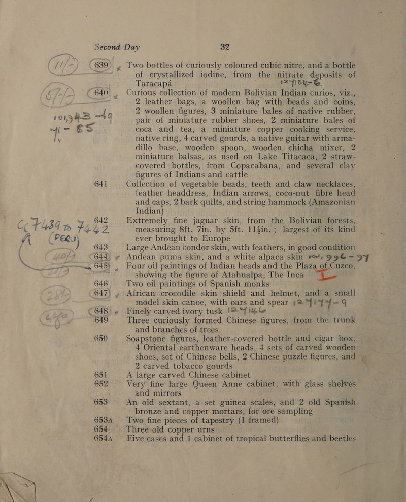 € 640) | 6oy3 4 “| Gg 4i- € 8 iy 641 650 6351 653 653A 654. 654A  32 Two bottles of curiously coloured cubic nitre, and a bottle of crystallized iodine, from the nitrate deposits of Taracapa | (21 by~&amp;. Curious collection of modern Bolivian Indian curios, viz., 2 leather bags, a woollen bag with beads and coins, 2 woollen figures, 3 miniature bales of native rubber, pair of miniature rubber shoes, 2 miniature bales of coca and tea, a miniature copper cooking service, © native ring, 4 carved gourds, a native guitar with arma- dillo base, wooden spoon, wooden chicha mixer, 2 miniature balsas, as used on Lake Titacaca, 2 straw- covered bottles, from Copacabana, and several clay — figures of Indians and cattle Collection of vegetable beads, teeth and claw necklaces, feather headdress, Indian arrows, coco-nut fibre head and caps, 2 bark quilts, and string hammock (Amazonian Indian) 7 Extremely fine jaguar skin, from the Bolivian forests, measuring 8ft. 7in. by 5ft. 114in.; largest of its kind ever brought to Europe eae Large Andean condor skin, with feathers, in good condition Four oil paintings of Indian heads and the Plaza of Cuzco, showing the figure of Atahualpa, The Inca i Two oil paintings of Spanish monks _ African crocodile skin shield and helmet, and a small model skin canoe, with oars and spear ¢= IY = 4 Finely carved ivory tusk !“f lia Ce Three curiously formed Chinese figures, from the trunk and branches of trees. Soapstone figures, leather-covered bottle and cigar box, 4 Oriental earthenware heads, 4 sets of carved wooden shoes, set of Chinese bells, 2 Chinese puzzle figures, and | 2 carved tobacco gourds A large carved Chinese cabinet Very fine large Queen Anne cabinet, with glass shelves and mirrors . fines An old sextant, a set guinea scales, and 2 old Spanish bronze and copper mortars, for ore sampling Two fine pieces of tapestry (1 framed) Three old copper urns Five cases and 1 cabinet of tropical butterflies and beetles