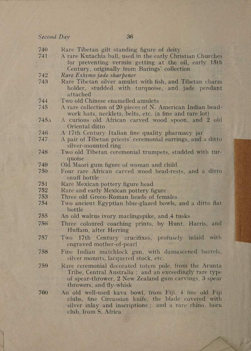 740 Kare Tibetan gilt standing figure of deity 741 A rare Kutachia ball, used in the early Christian Churches for preventing vermin getting at the oil, early 15th Century, originally from Barings’ collection 742 Rare Eskimo jade sharpener 743 Rare Tibetan silver amulet with fish, and Tibetan charm holder, studded with turquoise, and jade ta attached | se Two old Chinese enamelled amulets 745 A rare collection of 20 pieces of N. American Indian seaieh work hats, necklets, belts, etc. (a fine and rare lot) 745A <A curious old African carved wood spoon, and 2 old Oriental ditto A 17th Century Italian fine quality pharmacy jar 747 A pair of Tibetan priests’ ceremonial earrings, and a ditto silver-mounted ring 748 Two old Tibetan ceremonial trumpets, studded with tur- quoise 749 Old Maori gum figure of woman and child 750 Four rare African carved wood head-rests, and a ditto snuff bottle 751 Rare Mexican pottery figure head 752 Rare and early Mexican pottery figure 753 Three old Greco-Roman heads of females 754 Two ancient Egyptian blue-glazed bowls, and a ditto flat bottle 7595 An old walrus ivory marlingspike, and 4 tusks 756 Three coloured coaching prints, by Hunt, Harris, and Huffam, after Herring  757 Two 17th Century crucifixes, profusely inlaid with engraved mother-of-pearl et 758 Fine Indian matchlock gun, with damascened barrels, silver mounts, lacquered stock, etc. 759 kkare ceremonial decorated totem pole, from the Arunta Tribe, Central Australia ; and an exceedingly rare type of spear-thrower, 2 New Zealand gum carvings, 3 spear throwers, and fly-whisk 760 An old well-used kava bowl, from Fiji, 4 fine old Fiji clubs, fine Circassian knife, the blade covered with silver inlay and inscriptions ; and a rare rhino. horn club, from S. Africa .