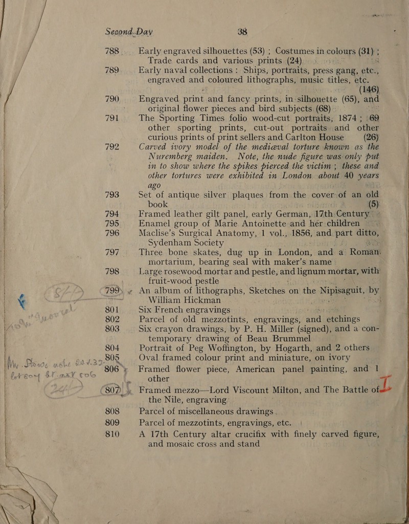 788. Early engraved silhouettes (53) ; Costumes in colours (32); ] Trade “cards and various. prints (24) 789 Early naval collections : Ships, portraits, press gang, ater engraved and coloured lithographs, music titles, etc. os 146). Engraved past and fancy prints, in:silhouette (65), and original flower pieces and bird subjects (68) - 794 The Sporting Times folio wood-cut portraits, 1874 ; 69 other sporting prints, cut-out portraits. and other curious prints of print sellers and Carlton House (26) {92 Carved ivory model of the medieval torture known as the Nuremberg maiden. Note, the nude figure was only put in to show where the spikes pierced the victim; these and other tortures were exhibited in London about 40 Sears —] © a pres ago 793 Set of antique silver plaques from the cover of an old book (5) 794 Framed leather gilt panel, early Ceatannd 17th. Century: 795 Enamel group of Marie Antoinette and her children 796 Maclise’s Surgical Anatomy, 1 vol., 1856, and spe a Sydenham Society 797 Three bone skates, dug up in Londba. and a: ' Romani mortarium, bearing seal with maker’s name 798 Large rosewood mortar and pestle, end benune mortar, with: PF fruit-wood pestle 799. « An album of lithographs, Sketches on’ the e Nipisaguit, by. acai ematical ccd <add ene eae cata oan ¢ ‘ ee ie William Hickman 5g 801 Six French engravings 802 Parcel of old mezzotints, engravings, antl ateines : 803 Six crayon drawings, by P. H. Miller (signed), and a con- temporary drawing of Beau Brummel 804 Portrait of Peg Woffington, by Hogarth, and 2 others bn gaaeee Oval framed colour print and miniature, on ivory J.¥.2 ~ 806; Framed flower piece, American panel painting, and 1 other ) 807) 4 Framed mezzo—Lord Viscount Milton, and The Battle of the Nile, engraving: 808 Parcel of miscellaneous drawings . 809 Parcel of mezzotints, engravings, etc. 810 A 17th Century altar crucifix with finely carved figure, and mosaic cross and stand  